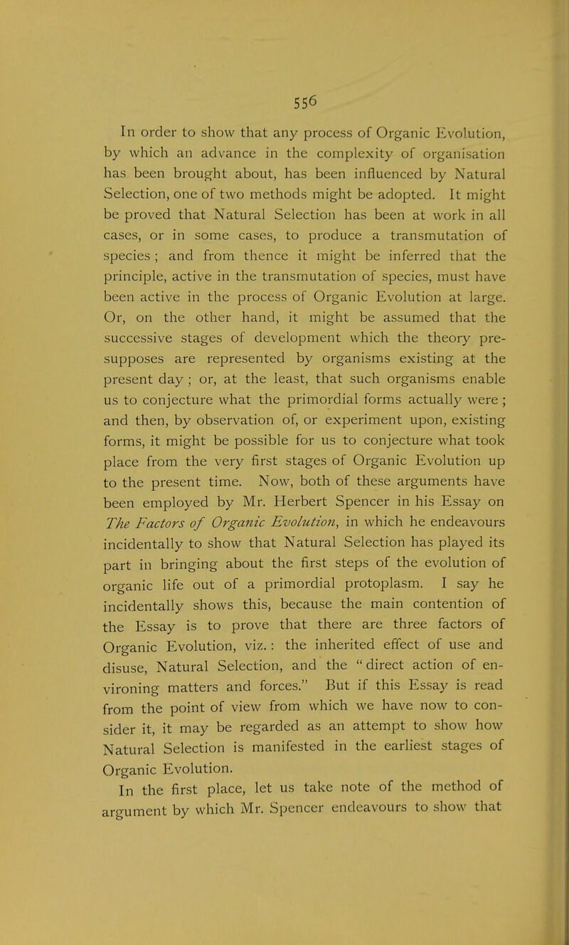 In order to show that any process of Organic Evolution, by which an advance in the complexity of organisation has been brought about, has been influenced by Natural Selection, one of two methods might be adopted. It might be proved that Natural Selection has been at work in all cases, or in some cases, to produce a transmutation of species ; and from thence it might be inferred that the principle, active in the transmutation of species, must have been active in the process of Organic Evolution at large. Or, on the other hand, it might be assumed that the successive stages of development which the theory pre- supposes are represented by organisms existing at the present day ; or, at the least, that such organisms enable us to conjecture what the primordial forms actually were ; and then, by observation of, or experiment upon, existing forms, it might be possible for us to conjecture what took place from the very first stages of Organic Evolution up to the present time. Now, both of these arguments have been employed by Mr. Herbert Spencer in his Essay on The Factors of Organic Evolution, in which he endeavours incidentally to show that Natural Selection has played its part in bringing about the first steps of the evolution of organic life out of a primordial protoplasm. I say he incidentally shows this, because the main contention of the Essay is to prove that there are three factors of Organic Evolution, viz.: the inherited effect of use and disuse, Natural Selection, and the direct action of en- vironing matters and forces. But if this Essay is read from the point of view from which we have now to con- sider it, it may be regarded as an attempt to show how Natural Selection is manifested in the earliest stages of Organic Evolution. In the first place, let us take note of the method of argument by which Mr. Spencer endeavours to show that