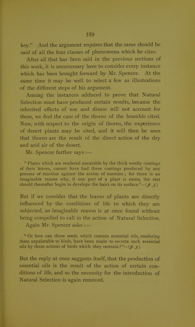key. And the argument requires that the same should be said of all the four classes of phenomena which he cites. After all that has been said in the previous sections of this work, it is unnecessary here to consider every instance which has been brought forward by Mr. Spencer. At the same time it may be well to select a few as illustrations of the different steps of his argument. Among the instances adduced to prove that Natural Selection must have produced certain results, because the inherited effects of use and disuse will not account for them, we find the case of the thorns of the bramble cited. Now, with respect to the origin of thorns, the experience of desert plants may be cited, and it will then be seen that thorns are the result of the direct action of the dry and arid air of the desert. Mr. Spencer further says :— Plants which are rendered uneatable by the thick woolly coatings of their leaves, cannot have had these coatings produced by any process of reaction against the action of enemies ; for there is no imaginable reason why, if one part of a plant is eaten, the rest should thereafter begin to develope the hairs on its surface.—{p. j.) But if we consider that the leaves of plants are directly influenced by the conditions of life to which they are subjected, an imaginable reason is at once found without being compelled to call in the action of Natural Selection. Again Mr. Spencer asks :— Or how can those seeds which contain essential oils, rendering them unpalatable to birds, have been made to secrete such essential oils by these actions of birds which they restrain ?—{p. j.) But the reply at once suggests itself, that the production of essential oils is the result of the action of certain con- ditions of life, and so the necessity for the introduction of Natural Selection is again removed.