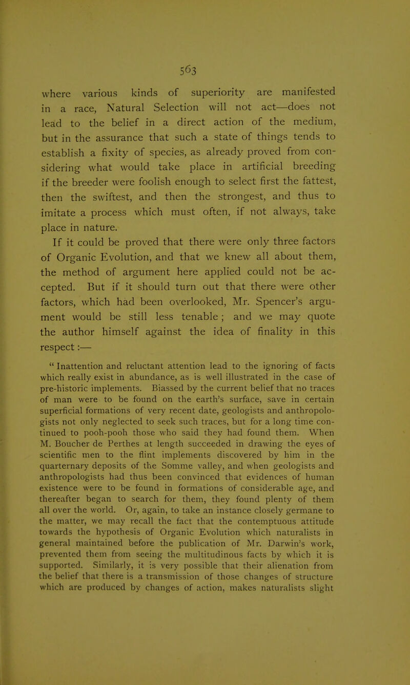 5^3 where various kinds of superiority are manifested in a race, Natural Selection will not act—does not lead to the belief in a direct action of the medium, but in the assurance that such a state of things tends to establish a fixity of species, as already proved from con- sidering what would take place in artificial breeding if the breeder were foolish enough to select first the fattest, then the swiftest, and then the strongest, and thus to imitate a process which must often, if not always, take place in nature. If it could be proved that there were only three factors of Organic Evolution, and that we knew all about them, the method of argument here applied could not be ac- cepted. But if it should turn out that there were other factors, which had been overlooked, Mr. Spencer's argu- ment would be still less tenable; and we may quote the author himself against the idea of finality in this respect:— Inattention and reluctant attention lead to the ignoring of facts which really exist in abundance, as is well illustrated in the case of pre-historic implements. Biassed by the current belief that no traces of man were to be found on the earth's surface, save in certain superficial formations of very recent date, geologists and anthropolo- gists not only neglected to seek such traces, but for a long time con- tinued to pooh-pooh those who said they had found them. When M. Boucher de Perthes at length succeeded in drawing the eyes of scientific men to the flint implements discovered by him in the quarternary deposits of the Somme valley, and when geologists and anthropologists had thus been convinced that evidences of human existence were to be found in formations of considerable age, and thereafter began to search for them, they found plenty of them all over the world. Or, again, to take an instance closely germane to the matter, we may recall the fact that the contemptuous attitude towards the hypothesis of Organic Evolution which naturalists in general maintained before the publication of Mr. Darwin's work, prevented them from seeing the multitudinous facts by which it is supported. Similarly, it is very possible that their alienation from the belief that there is a transmission of those changes of structure which are produced by changes of action, makes naturalists slight