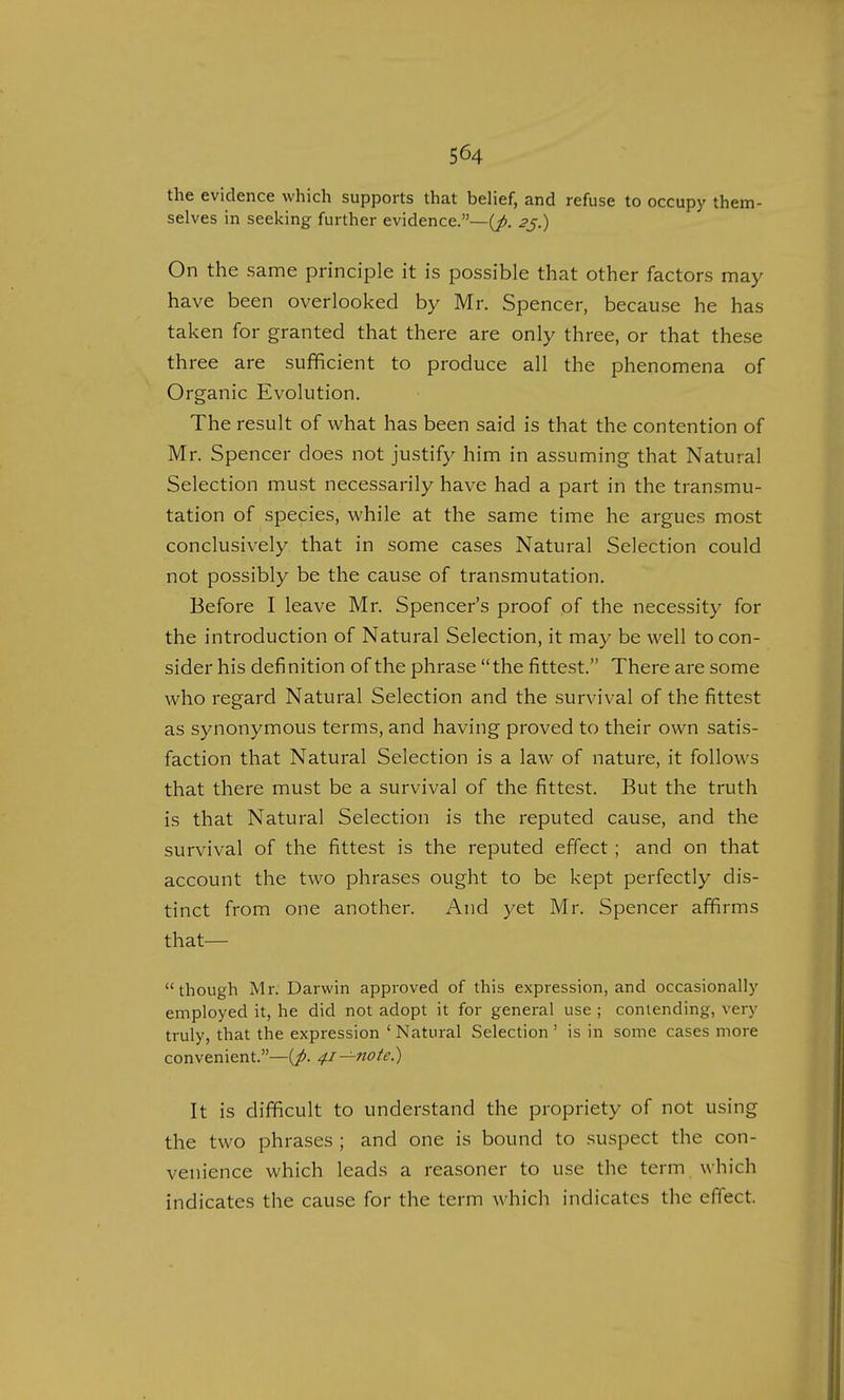 the evidence which supports that belief, and refuse to occupy them- selves in seeking further evidence.—^. 25.) On the same principle it is possible that other factors may have been overlooked by Mr. Spencer, because he has taken for granted that there are only three, or that these th ree are sufficient to produce all the phenomena of Organic Evolution. The result of what has been said is that the contention of Mr. Spencer does not justify him in assuming that Natural Selection must necessarily have had a part in the transmu- tation of species, while at the same time he argues most conclusively that in some cases Natural Selection could not possibly be the cause of transmutation. Before I leave Mr. Spencer's proof of the necessity for the introduction of Natural Selection, it may be well to con- sider his definition of the phrase the fittest. There are some who regard Natural Selection and the survival of the fittest as synonymous terms, and having proved to their own satis- faction that Natural Selection is a law of nature, it follows that there must be a survival of the fittest. But the truth is that Natural Selection is the reputed cause, and the survival of the fittest is the reputed effect; and on that account the two phrases ought to be kept perfectly dis- tinct from one another. And yet Mr. Spencer affirms that— though Mr. Darwin approved of this expression, and occasionally employed it, he did not adopt it for general use ; contending, very truly, that the expression ' Natural Selection ' is in some cases more convenient.—^. 41—note.) It is difficult to understand the propriety of not using the two phrases ; and one is bound to suspect the con- venience which leads a reasoner to use the term which indicates the cause for the term which indicates the effect.