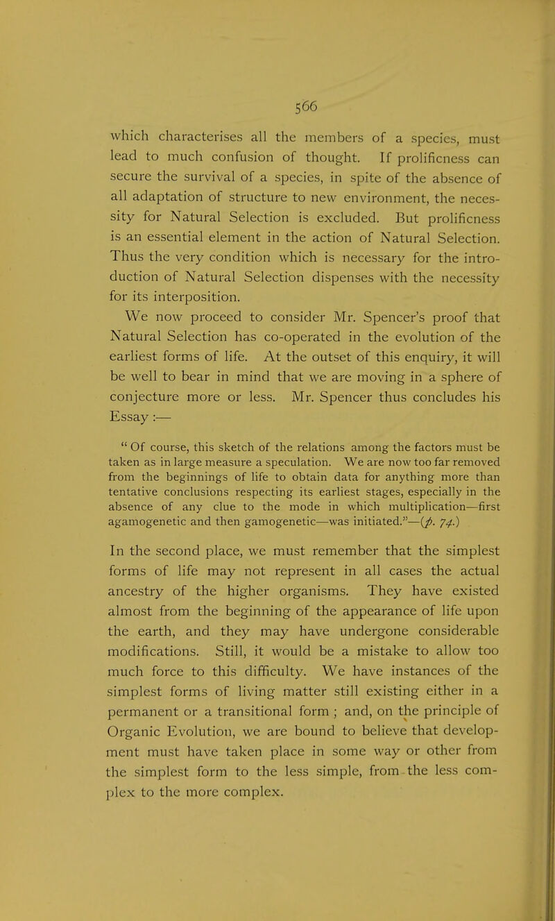 which characterises all the members of a species, must lead to much confusion of thought. If prolificness can secure the survival of a species, in spite of the absence of all adaptation of structure to new environment, the neces- sity for Natural Selection is excluded. But prolificness is an essential element in the action of Natural Selection. Thus the very condition which is necessary for the intro- duction of Natural Selection dispenses with the necessity for its interposition. We now proceed to consider Mr. Spencer's proof that Natural Selection has co-operated in the evolution of the earliest forms of life. At the outset of this enquiry, it will be well to bear in mind that we are moving in a sphere of conjecture more or less. Mr. Spencer thus concludes his Essay :— Of course, this sketch of the relations among the factors must be taken as in large measure a speculation. We are now too far removed from the beginnings of life to obtain data for anything more than tentative conclusions respecting its earliest stages, especially in the absence of any clue to the mode in which multiplication—first agamogenetic and then gamogenetic—was initiated.—{p. J4.) In the second place, we must remember that the simplest forms of life may not represent in all cases the actual ancestry of the higher organisms. They have existed almost from the beginning of the appearance of life upon the earth, and they may have undergone considerable modifications. Still, it would be a mistake to allow too much force to this difficulty. We have instances of the simplest forms of living matter still existing either in a permanent or a transitional form ; and, on the principle of Organic Evolution, we are bound to believe that develop- ment must have taken place in some way or other from the simplest form to the less simple, from the less com- plex to the more complex.