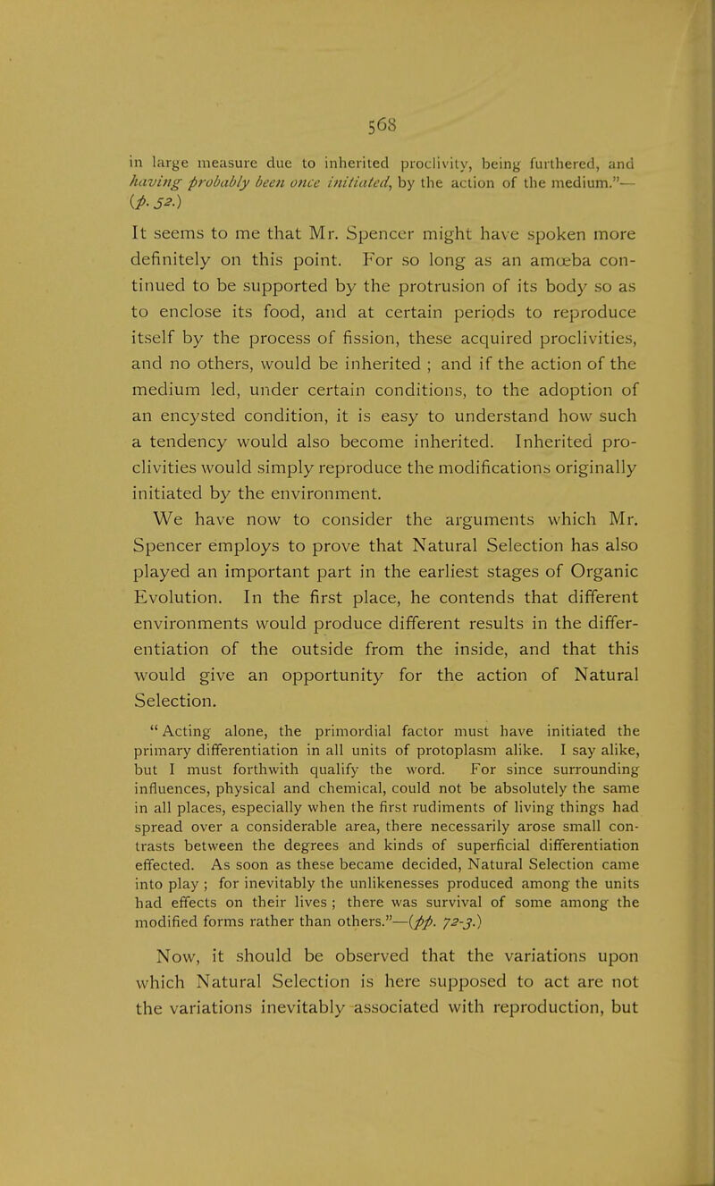 in large measure due to inherited proclivity, being furthered, and having probably been once initiated, by the action of the medium.— It seems to me that Mr. Spencer might have spoken more definitely on this point. For so long as an amoeba con- tinued to be supported by the protrusion of its body so as to enclose its food, and at certain periods to reproduce itself by the process of fission, these acquired proclivities, and no others, would be inherited ; and if the action of the medium led, under certain conditions, to the adoption of an encysted condition, it is easy to understand how such a tendency would also become inherited. Inherited pro- clivities would simply reproduce the modifications originally initiated by the environment. We have now to consider the arguments which Mr. Spencer employs to prove that Natural Selection has also played an important part in the earliest stages of Organic Evolution. In the first place, he contends that different environments would produce different results in the differ- entiation of the outside from the inside, and that this would give an opportunity for the action of Natural Selection. Acting alone, the primordial factor must have initiated the primary differentiation in all units of protoplasm alike. I say alike, but I must forthwith qualify the word. For since surrounding influences, physical and chemical, could not be absolutely the same in all places, especially when the first rudiments of living things had spread over a considerable area, there necessarily arose small con- trasts between the degrees and kinds of superficial differentiation effected. As soon as these became decided, Natural Selection came into play ; for inevitably the unlikenesses produced among the units had effects on their lives ; there was survival of some among the modified forms rather than others.—(pp. 72-3.) Now, it should be observed that the variations upon which Natural Selection is here supposed to act are not the variations inevitably associated with reproduction, but