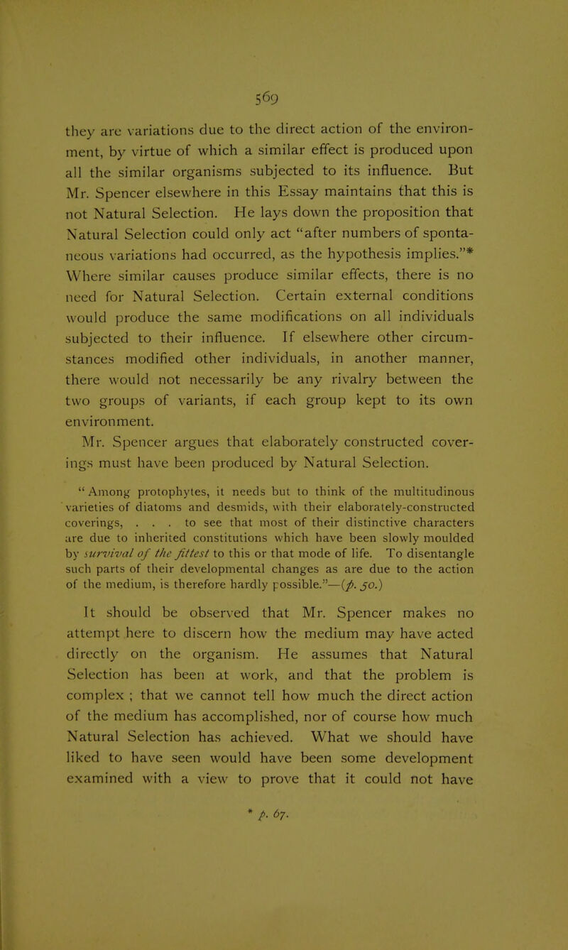 they arc variations due to the direct action of the environ- ment, by virtue of which a similar effect is produced upon all the similar organisms subjected to its influence. But Mr. Spencer elsewhere in this Essay maintains that this is not Natural Selection. He lays down the proposition that Natural Selection could only act after numbers of sponta- neous variations had occurred, as the hypothesis implies.* Where similar causes produce similar effects, there is no need for Natural Selection. Certain external conditions would produce the same modifications on all individuals subjected to their influence. If elsewhere other circum- stances modified other individuals, in another manner, there would not necessarily be any rivalry between the two groups of variants, if each group kept to its own environment. Mr. Spencer argues that elaborately constructed cover- ings must have been produced by Natural Selection.  Among protophytes, it needs but to think of the multitudinous varieties of diatoms and desmids, with their elaborately-constructed coverings, ... to see that most of their distinctive characters are due to inherited constitutions which have been slowly moulded by survival of the fittest to this or that mode of life. To disentangle such parts of their developmental changes as are due to the action of the medium, is therefore hardly possible.—(p. 30.) It should be observed that Mr. Spencer makes no attempt here to discern how the medium may have acted directly on the organism. He assumes that Natural Selection has been at work, and that the problem is complex ; that we cannot tell how much the direct action of the medium has accomplished, nor of course how much Natural Selection has achieved. What we should have liked to have seen would have been some development examined with a view to prove that it could not have A 67.