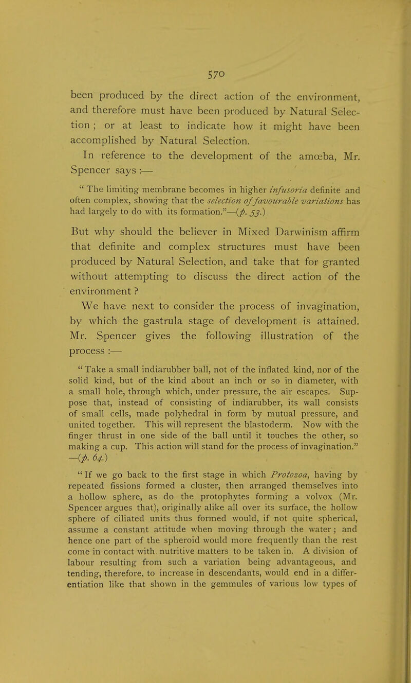 been produced by the direct action of the environment, and therefore must have been produced by Natural Selec- tion ; or at least to indicate how it might have been accomplished by Natural Selection. In reference to the development of the amoeba, Mr. Spencer says :—  The limiting membrane becomes in higher infusoria definite and often complex, showing that the selection of'favourable variations has had largely to do with its formation.—{p. jj.) But why should the believer in Mixed Darwinism affirm that definite and complex structures must have been produced by Natural Selection, and take that for granted without attempting to discuss the direct action of the environment ? We have next to consider the process of invagination, by which the gastrula stage of development is attained. Mr. Spencer gives the following illustration of the process :—  Take a small indiarubber ball, not of the inflated kind, nor of the solid kind, but of the kind about an inch or so in diameter, with a small hole, through which, under pressure, the air escapes. Sup- pose that, instead of consisting of indiarubber, its wall consists of small cells, made polyhedral in form by mutual pressure, and united together. This will represent the blastoderm. Now with the finger thrust in one side of the ball until it touches the other, so making a cup. This action will stand for the process of invagination. —{p- 64.)  If we go back to the first stage in which Protozoa, having by repeated fissions formed a cluster, then arranged themselves into a hollow sphere, as do the protophytes forming a volvox (Mr. Spencer argues that), originally alike all over its surface, the hollow sphere of ciliated units thus formed would, if not quite spherical, assume a constant attitude when moving through the water ; and hence one part of the spheroid would more frequently than the rest come in contact with, nutritive matters to be taken in. A division of labour resulting from such a variation being advantageous, and tending, therefore, to increase in descendants, would end in a differ- entiation like that shown in the gemmules of various low types of