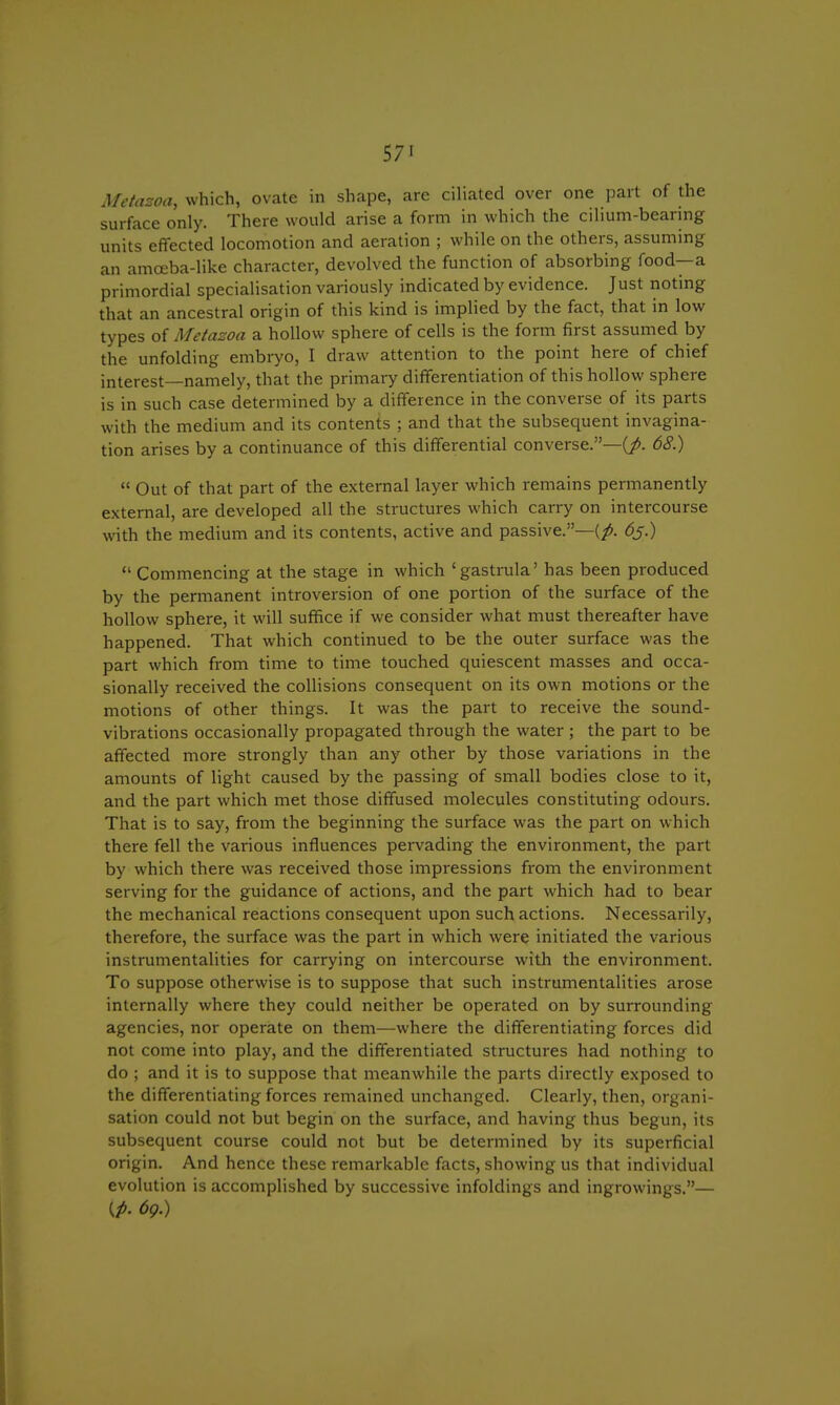 57' Metazoa, which, ovate in shape, are ciliated over one part of the surface only. There would arise a form in which the cilium-beanng units effected locomotion and aeration ; while on the others, assuming an amceba-like character, devolved the function of absorbing food—a primordial specialisation variously indicated by evidence. Just noting that an ancestral origin of this kind is implied by the fact, that in low types of Metazoa a hollow sphere of cells is the form first assumed by the unfolding embryo, I draw attention to the point here of chief interest—namely, that the primary differentiation of this hollow sphere is in such case determined by a difference in the converse of its parts with the medium and its contents ; and that the subsequent invagina- tion arises by a continuance of this differential converse.—^. 68.)  Out of that part of the external layer which remains permanently external, are developed all the structures which carry on intercourse with the medium and its contents, active and passive.—(p. 6j.)  Commencing at the stage in which 'gastrula' has been produced by the permanent introversion of one portion of the surface of the hollow sphere, it will suffice if we consider what must thereafter have happened. That which continued to be the outer surface was the part which from time to time touched quiescent masses and occa- sionally received the collisions consequent on its own motions or the motions of other things. It was the part to receive the sound- vibrations occasionally propagated through the water ; the part to be affected more strongly than any other by those variations in the amounts of light caused by the passing of small bodies close to it, and the part which met those diffused molecules constituting odours. That is to say, from the beginning the surface was the part on which there fell the various influences pervading the environment, the part by which there was received those impressions from the environment serving for the guidance of actions, and the part which had to bear the mechanical reactions consequent upon such actions. Necessarily, therefore, the surface was the part in which were initiated the various instrumentalities for carrying on intercourse with the environment. To suppose otherwise is to suppose that such instrumentalities arose internally where they could neither be operated on by surrounding agencies, nor operate on them—where the differentiating forces did not come into play, and the differentiated structures had nothing to do ; and it is to suppose that meanwhile the parts directly exposed to the differentiating forces remained unchanged. Clearly, then, organi- sation could not but begin on the surface, and having thus begun, its subsequent course could not but be determined by its superficial origin. And hence these remarkable facts, showing us that individual evolution is accomplished by successive infoldings and ingrowings.— (A 6g.)
