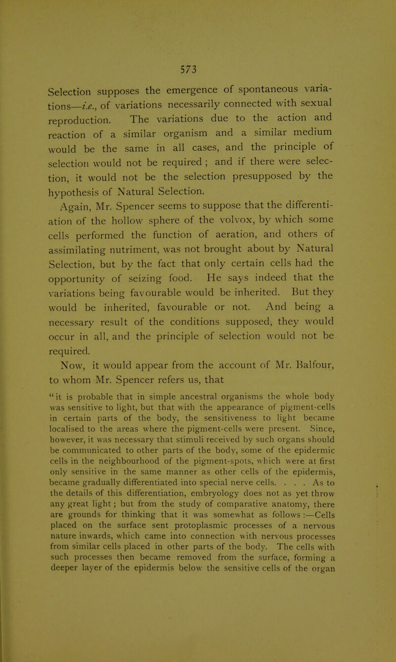 Selection supposes the emergence of spontaneous varia- tions i.e., of variations necessarily connected with sexual reproduction. The variations due to the action and reaction of a similar organism and a similar medium would be the same in all cases, and the principle of selection would not be required ; and if there were selec- tion, it would not be the selection presupposed by the hypothesis of Natural Selection. Again, Mr. Spencer seems to suppose that the differenti- ation of the hollow sphere of the vol vox, by which some cells performed the function of aeration, and others of assimilating nutriment, was not brought about by Natural Selection, but by the fact that only certain cells had the opportunity of seizing food. He says indeed that the variations being favourable would be inherited. But they would be inherited, favourable or not. And being a necessary result of the conditions supposed, they would occur in all, and the principle of selection would not be required. Now, it would appear from the account of Mr. Balfour, to whom Mr. Spencer refers us, that  it is probable that in simple ancestral organisms the whole body was sensitive to light, but that with the appearance of pigment-cells in certain parts of the body, the sensitiveness to light became localised to the areas where the pigment-cells were present. Since, however, it was necessary that stimuli received by such organs should be communicated to other parts of the body, some of the epidermic cells in the neighbourhood of the pigment-spots, which were at first only sensitive in the same manner as other cells of the epidermis, became gradually differentiated into special nerve cells. ... As to the details of this differentiation, embryology does not as yet throw any great light; but from the study of comparative anatomy, there are grounds for thinking that it was somewhat as follows :—Cells placed on the surface sent protoplasmic processes of a nervous nature inwards, which came into connection with nervous processes from similar cells placed in other parts of the body. The cells with such processes then became removed from the surface, forming a deeper layer of the epidermis below the sensitive cells of the organ