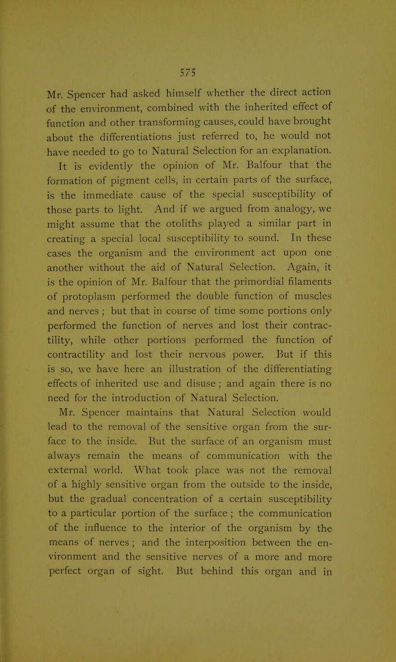 Mr. Spencer had asked himself whether the direct action of the environment, combined with the inherited effect of function and other transforming causes, could have brought about the differentiations just referred to, he would not have needed to go to Natural Selection for an explanation. It is evidently the opinion of Mr. Balfour that the formation of pigment cells, in certain parts of the surface, is the immediate cause of the special susceptibility of those parts to light. And if we argued from analogy, we might assume that the otoliths played a similar part in creating a special local susceptibility to sound. In these cases the organism and the environment act upon one another without the aid of Natural Selection. Again, it is the opinion of Mr. Balfour that the primordial filaments of protoplasm performed the double function of muscles and nerves ; but that in course of time some portions only performed the function of nerves and lost their contrac- tility, while other portions performed the function of contractility and lost their nervous power. But if this is so, we have here an illustration of the differentiating effects of inherited use and disuse ; and again there is no need for the introduction of Natural Selection. Mr. Spencer maintains that Natural Selection would lead to the removal of the sensitive organ from the sur- face to the inside. But the surface of an organism must always remain the means of communication with the external world. What took place was not the removal of a highly sensitive organ from the outside to the inside, but the gradual concentration of a certain susceptibility to a particular portion of the surface ; the communication of the influence to the interior of the organism by the means of nerves ; and the interposition between the en- vironment and the sensitive nerves of a more and more perfect organ of sight. But behind this organ and in