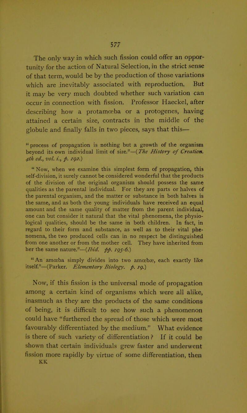 The only way in which such fission could offer an oppor- tunity for the action of Natural Selection, in the strict sense of that term, would be by the production of those variations which are inevitably associated with reproduction. But it may be very much doubted whether such variation can occur in connection with fission. Professor Haeckel, after describing how a protamceba or a protogenes, having attained a certain size, contracts in the middle of the globule and finally falls in two pieces, says that this—  process of propagation is nothing but a growth of the organism beyond its own individual limit of size.—{The History of Creation. 4th ed., vol. i., p. IQ2.)  Now, when we examine this simplest form of propagation, this self-division, it surely cannot be considered wonderful that the products of the division of the original organism should possess the same qualities as the parental individual. For they are parts or halves of the parental organism, and the matter or substance in both halves is the same, and as both the young individuals have received an equal amount and the same quality of matter from the parent individual, one can but consider it natural that the vital phenomena, the physio- logical qualities, should be the same in both children. In fact, in regard to their form and substance, as well as to their vital phe- nomena, the two produced cells can in no respect be distinguished from one another or from the mother cell. They have inherited from her the same nature.—{Ibid. pp. 1Q5-6.)  An amoeba simply divides into two amoebae, each exactly like itself.—(Parker. Elementary Biology, p. ig.) Now, if this fission is the universal mode of propagation among a certain kind of organisms which were all alike, inasmuch as they are the products of the same conditions of being, it is difficult to see how such a phenomenon could have furthered the spread of those which were most favourably differentiated by the medium. What evidence is there of such variety of differentiation ? If it could be shown that certain individuals grew faster and underwent fission more rapidly by virtue of some differentiation, then KK