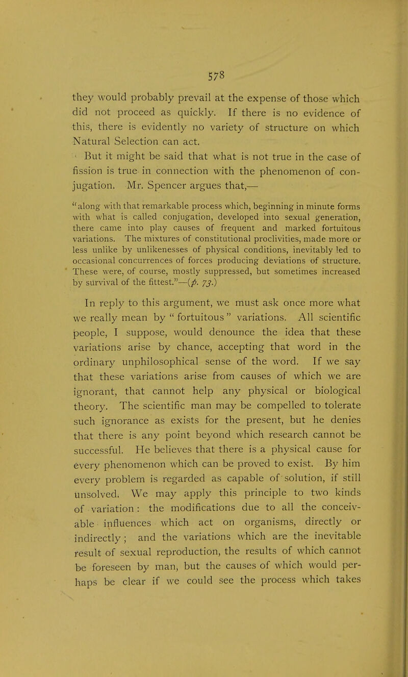 they would probably prevail at the expense of those which did not proceed as quickly. If there is no evidence of this, there is evidently no variety of structure on which Natural Selection can act. ■ But it might be said that what is not true in the case of fission is true in connection with the phenomenon of con- jugation. Mr. Spencer argues that,— along with that remarkable process which, beginning in minute forms with what is called conjugation, developed into sexual generation, there came into play causes of frequent and marked fortuitous variations. The mixtures of constitutional proclivities, made more or less unlike by unlikenesses of physical conditions, inevitably led to occasional concurrences of forces producing deviations of structure. These were, of course, mostly suppressed, but sometimes increased by survival of the fittest.—{p. 73.) In reply to this argument, we must ask once more what we really mean by  fortuitous  variations. All scientific people, I suppose, would denounce the idea that these variations arise by chance, accepting that word in the ordinary unphilosophical sense of the word. If we say that these variations arise from causes of which we are ignorant, that cannot help any physical or biological theory. The scientific man may be compelled to tolerate such ignorance as exists for the present, but he denies that there is any point beyond which research cannot be successful. He believes that there is a physical cause for every phenomenon which can be proved to exist. By him every problem is regarded as capable of solution, if still unsolved. We may apply this principle to two kinds of variation : the modifications due to all the conceiv- able influences which act on organisms, directly or indirectly; and the variations which are the inevitable result of sexual reproduction, the results of which cannot be foreseen by man, but the causes of which would per- haps be clear if we could see the process which takes