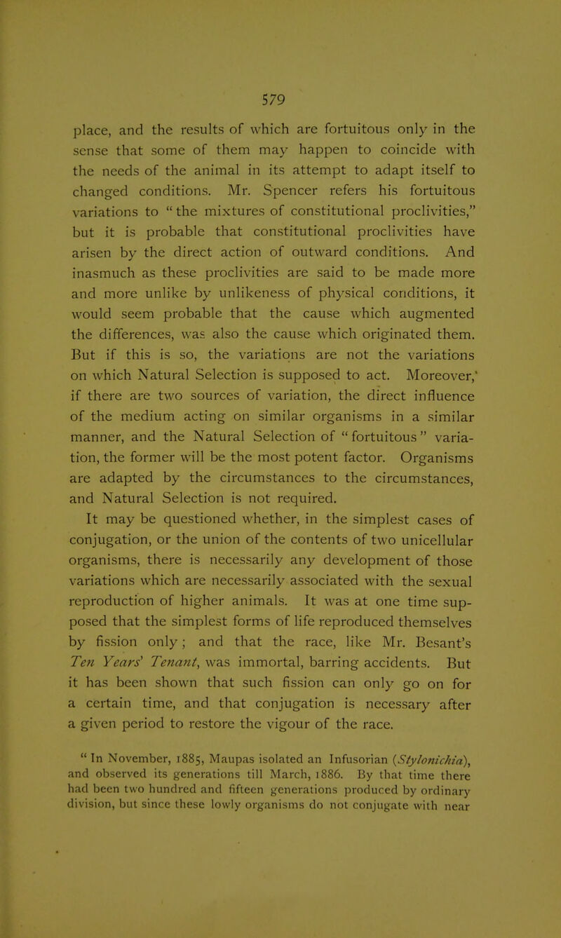 place, and the results of which are fortuitous only in the sense that some of them may happen to coincide with the needs of the animal in its attempt to adapt itself to changed conditions. Mr. Spencer refers his fortuitous variations to the mixtures of constitutional proclivities, but it is probable that constitutional proclivities have arisen by the direct action of outward conditions. And inasmuch as these proclivities are said to be made more and more unlike by unlikeness of physical conditions, it would seem probable that the cause which augmented the differences, was also the cause which originated them. But if this is so, the variations are not the variations on which Natural Selection is supposed to act. Moreover,' if there are two sources of variation, the direct influence of the medium acting on similar organisms in a similar manner, and the Natural Selection of fortuitous varia- tion, the former will be the most potent factor. Organisms are adapted by the circumstances to the circumstances, and Natural Selection is not required. It may be questioned whether, in the simplest cases of conjugation, or the union of the contents of two unicellular organisms, there is necessarily any development of those variations which are necessarily associated with the sexual reproduction of higher animals. It was at one time sup- posed that the simplest forms of life reproduced themselves by fission only; and that the race, like Mr. Besant's Ten Years' Tenant, was immortal, barring accidents. But it has been shown that such fission can only go on for a certain time, and that conjugation is necessary after a given period to restore the vigour of the race. In November, 1885, Maupas isolated an Infusorian (Stylonic/ria), and observed its generations till March, 1886. By that time there had been two hundred and fifteen generations produced by ordinary division, but since these lowly organisms do not conjugate with near