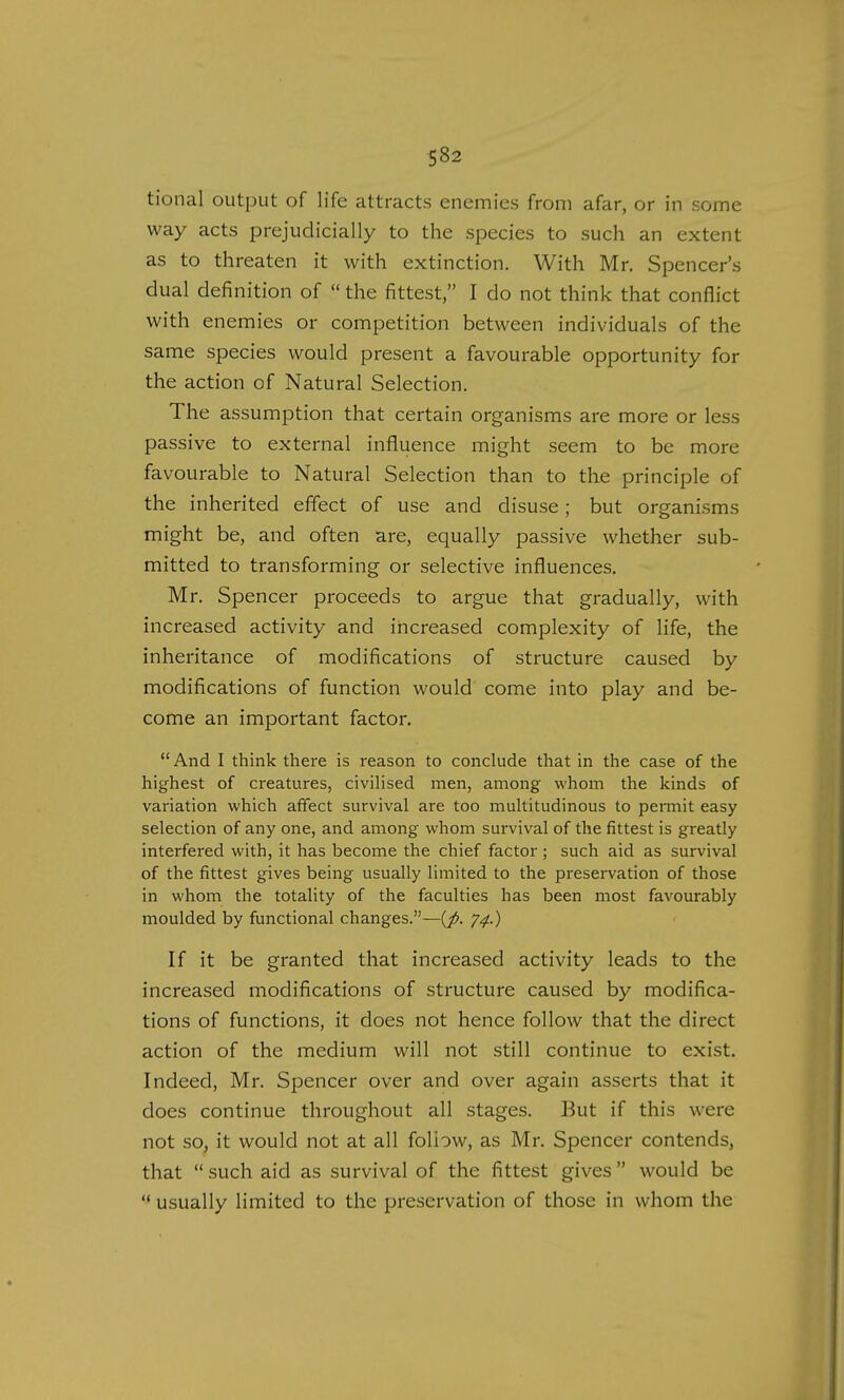 tional output of life attracts enemies from afar, or in some way acts prejudicially to the species to such an extent as to threaten it with extinction. With Mr. Spencer's dual definition of  the fittest, I do not think that conflict with enemies or competition between individuals of the same species would present a favourable opportunity for the action of Natural Selection. The assumption that certain organisms are more or less passive to external influence might seem to be more favourable to Natural Selection than to the principle of the inherited effect of use and disuse; but organisms might be, and often are, equally passive whether sub- mitted to transforming or selective influences. Mr. Spencer proceeds to argue that gradually, with increased activity and increased complexity of life, the inheritance of modifications of structure caused by modifications of function would come into play and be- come an important factor.  And I think there is reason to conclude that in the case of the highest of creatures, civilised men, among whom the kinds of variation which affect survival are too multitudinous to permit easy selection of any one, and among whom survival of the fittest is greatly interfered with, it has become the chief factor ; such aid as survival of the fittest gives being usually limited to the preservation of those in whom the totality of the faculties has been most favourably moulded by functional changes.—(p. 74.) If it be granted that increased activity leads to the increased modifications of structure caused by modifica- tions of functions, it does not hence follow that the direct action of the medium will not still continue to exist. Indeed, Mr. Spencer over and over again asserts that it does continue throughout all stages. But if this were not so, it would not at all follow, as Mr. Spencer contends, that  such aid as survival of the fittest gives  would be  usually limited to the preservation of those in whom the