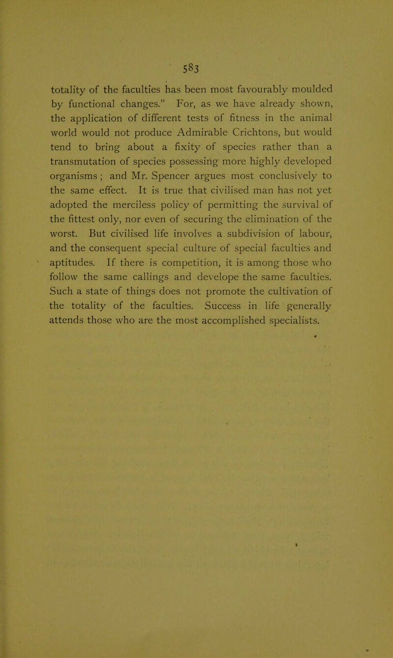 totality of the faculties has been most favourably moulded by functional changes. For, as we have already shown, the application of different tests of fitness in the animal world would not produce Admirable Crichtons, but would tend to bring about a fixity of species rather than a transmutation of species possessing more highly developed organisms ; and Mr. Spencer argues most conclusively to the same effect. It is true that civilised man has not yet adopted the merciless policy of permitting the survival of the fittest only, nor even of securing the elimination of the worst. But civilised life involves a subdivision of labour, and the consequent special culture of special faculties and aptitudes. If there is competition, it is among those who follow the same callings and develope the same faculties. Such a state of things does not promote the cultivation of the totality of the faculties. Success in life generally attends those who are the most accomplished specialists. t