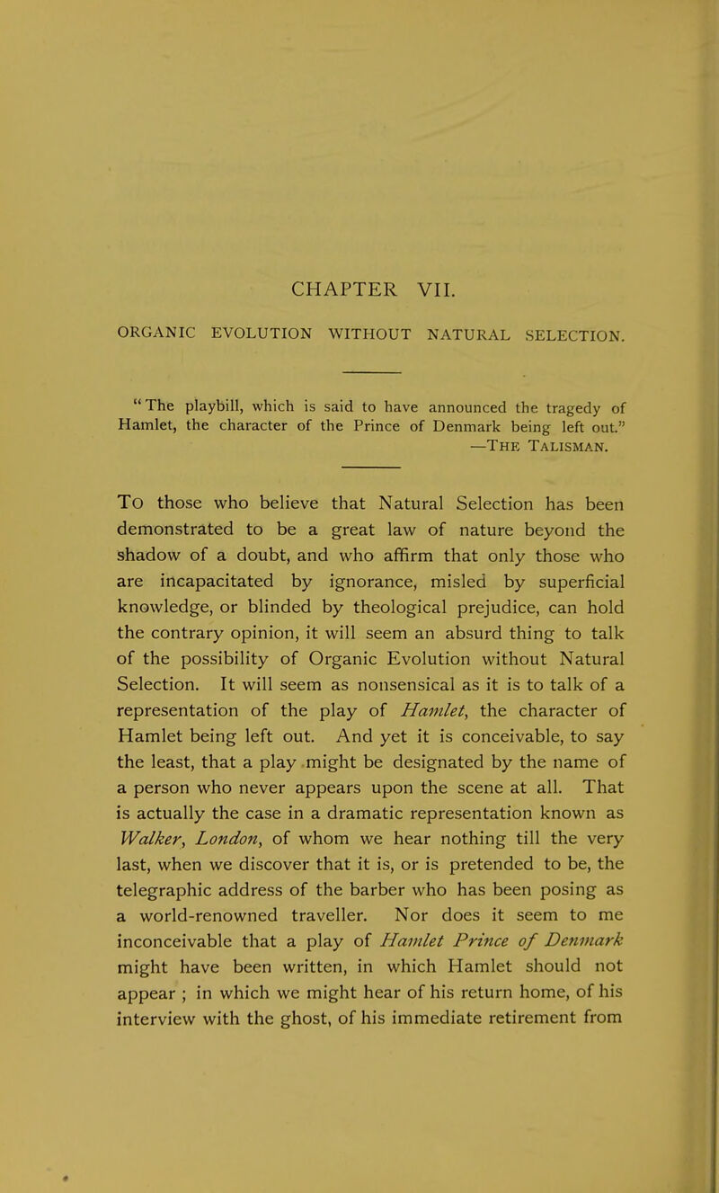 CHAPTER VII. ORGANIC EVOLUTION WITHOUT NATURAL SELECTION. The playbill, which is said to have announced the tragedy of Hamlet, the character of the Prince of Denmark being left out. —The Talisman. To those who believe that Natural Selection has been demonstrated to be a great law of nature beyond the shadow of a doubt, and who affirm that only those who are incapacitated by ignorance, misled by superficial knowledge, or blinded by theological prejudice, can hold the contrary opinion, it will seem an absurd thing to talk of the possibility of Organic Evolution without Natural Selection. It will seem as nonsensical as it is to talk of a representation of the play of Hamlet, the character of Hamlet being left out. And yet it is conceivable, to say the least, that a play might be designated by the name of a person who never appears upon the scene at all. That is actually the case in a dramatic representation known as Walker, London, of whom we hear nothing till the very last, when we discover that it is, or is pretended to be, the telegraphic address of the barber who has been posing as a world-renowned traveller. Nor does it seem to me inconceivable that a play of Hamlet Prince of Denmark might have been written, in which Hamlet should not appear ; in which we might hear of his return home, of his interview with the ghost, of his immediate retirement from