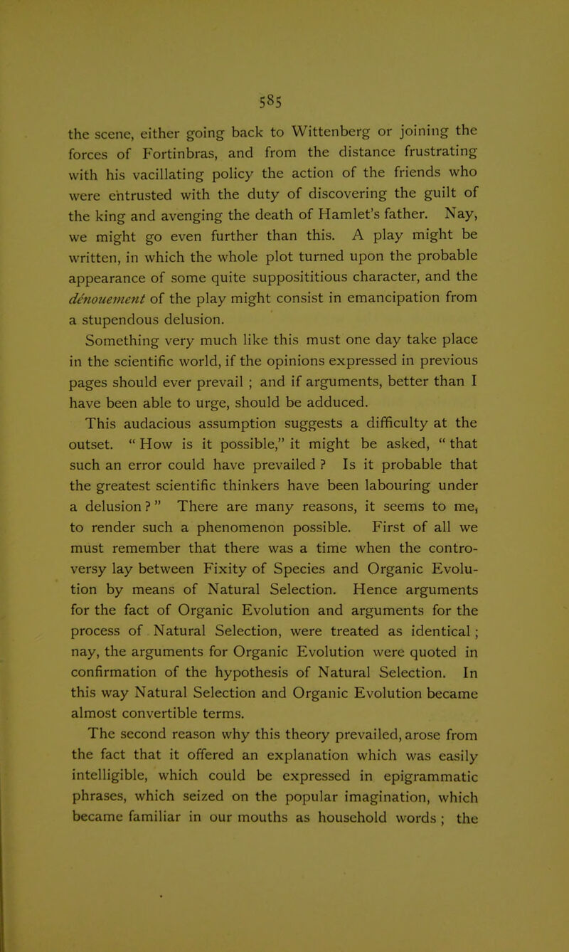 5§5 the scene, either going back to Wittenberg or joining the forces of Fortinbras, and from the distance frustrating with his vacillating policy the action of the friends who were entrusted with the duty of discovering the guilt of the king and avenging the death of Hamlet's father. Nay, we might go even further than this. A play might be written, in which the whole plot turned upon the probable appearance of some quite supposititious character, and the denouement of the play might consist in emancipation from a stupendous delusion. Something very much like this must one day take place in the scientific world, if the opinions expressed in previous pages should ever prevail ; and if arguments, better than I have been able to urge, should be adduced. This audacious assumption suggests a difficulty at the outset.  How is it possible, it might be asked,  that such an error could have prevailed ? Is it probable that the greatest scientific thinkers have been labouring under a delusion ?  There are many reasons, it seems to me, to render such a phenomenon possible. First of all we must remember that there was a time when the contro- versy lay between Fixity of Species and Organic Evolu- tion by means of Natural Selection. Hence arguments for the fact of Organic Evolution and arguments for the process of Natural Selection, were treated as identical ; nay, the arguments for Organic Evolution were quoted in confirmation of the hypothesis of Natural Selection. In this way Natural Selection and Organic Evolution became almost convertible terms. The second reason why this theory prevailed, arose from the fact that it offered an explanation which was easily intelligible, which could be expressed in epigrammatic phrases, which seized on the popular imagination, which became familiar in our mouths as household words ; the