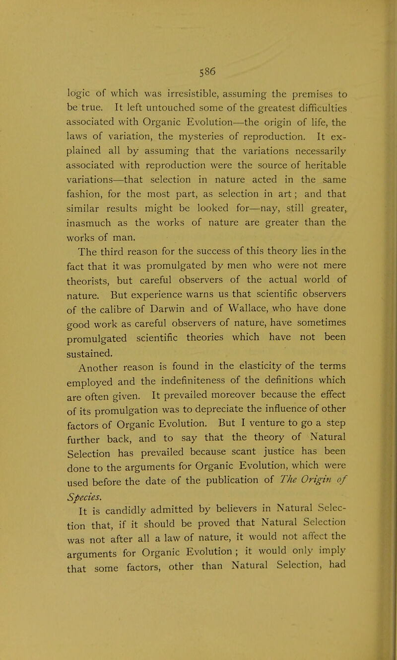 logic of which was irresistible, assuming the premises to be true. It left untouched some of the greatest difficulties associated with Organic Evolution—the origin of life, the laws of variation, the mysteries of reproduction. It ex- plained all by assuming that the variations necessarily associated with reproduction were the source of heritable variations—that selection in nature acted in the same fashion, for the most part, as selection in art; and that similar results might be looked for—nay, still greater, inasmuch as the works of nature are greater than the works of man. The third reason for the success of this theory lies in the fact that it was promulgated by men who were not mere theorists, but careful observers of the actual world of nature. But experience warns us that scientific observers of the calibre of Darwin and of Wallace, who have done good work as careful observers of nature, have sometimes promulgated scientific theories which have not been sustained. Another reason is found in the elasticity of the terms employed and the indefiniteness of the definitions which are often given. It prevailed moreover because the effect of its promulgation was to depreciate the influence of other factors of Organic Evolution. But I venture to go a step further back, and to say that the theory of Natural Selection has prevailed because scant justice has been done to the arguments for Organic Evolution, which were used before the date of the publication of The Origin of Species. It is candidly admitted by believers in Natural Selec- tion that, if it should be proved that Natural Selection was not after all a law of nature, it would not affect the arguments for Organic Evolution; it would only imply that some factors, other than Natural Selection, had