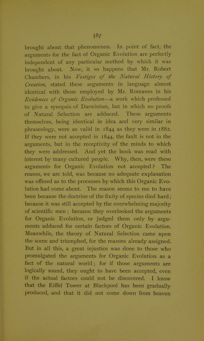 brought about that phenomenon. In point of fact, the arguments for the fact of Organic Evolution are perfectly independent of any particular method by which it was brought about. Now, it so happens that Mr. Robert Chambers, in his Vestiges of the Natural History of Creation, stated these arguments in language almost identical with those employed by Mr. Romanes in his Evidences of Organic Evolution—a work which professed to give a synopsis of Darwinism, but in which no proofs of Natural Selection are adduced. These arguments themselves, being identical in idea and very similar in phraseology, were as valid in 1844 as they were in 1882. If they were not accepted in 1844, the fault is not in the arguments, but in the receptivity of the minds to which they were addressed. And yet the book was read with interest by many cultured people. Why, then, were these arguments for Organic Evolution not accepted ? The reason, we are told, was because no adequate explanation was offered as to the processes by which this Organic Evo- lution had come about. The reason seems to me to have been because the doctrine of the fixity of species died hard; because it was still accepted by the overwhelming majority of scientific men ; because they overlooked the arguments for Organic Evolution, or judged them only by argu- ments adduced for certain factors of Organic Evolution. Meanwhile, the theory of Natural Selection came upon the scene and triumphed, for the reasons already assigned. But in all this, a great injustice was done to those who promulgated the arguments for Organic Evolution as a fact of the natural world ; for if those arguments are logically sound, they ought to have been accepted, even if the actual factors could not be discovered. I know that the Eiffel Tower at Blackpool has been gradually produced, and that it did not come down from heaven