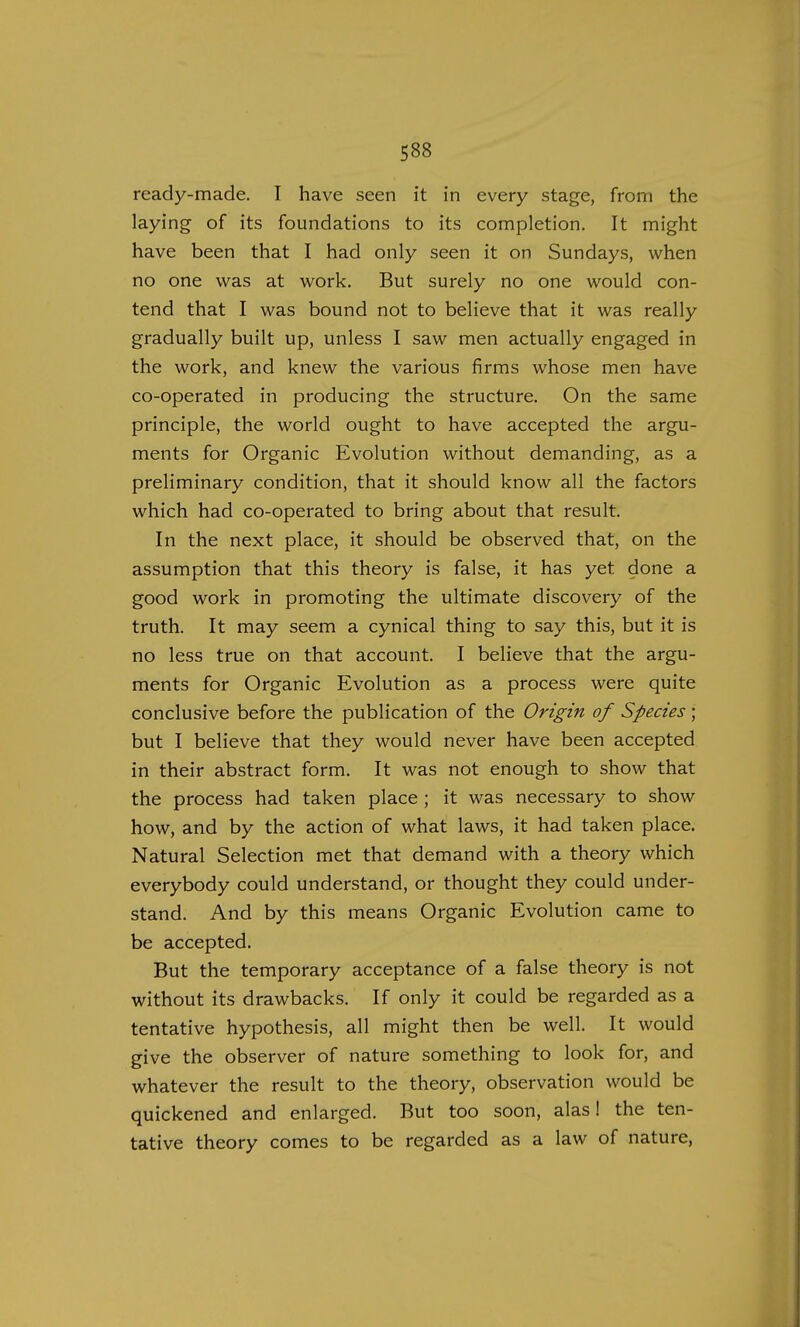ready-made. I have seen it in every stage, from the laying of its foundations to its completion. It might have been that I had only seen it on Sundays, when no one was at work. But surely no one would con- tend that I was bound not to believe that it was really gradually built up, unless I saw men actually engaged in the work, and knew the various firms whose men have co-operated in producing the structure. On the same principle, the world ought to have accepted the argu- ments for Organic Evolution without demanding, as a preliminary condition, that it should know all the factors which had co-operated to bring about that result. In the next place, it should be observed that, on the assumption that this theory is false, it has yet. done a good work in promoting the ultimate discovery of the truth. It may seem a cynical thing to say this, but it is no less true on that account. I believe that the argu- ments for Organic Evolution as a process were quite conclusive before the publication of the Origin of Species ; but I believe that they would never have been accepted in their abstract form. It was not enough to show that the process had taken place ; it was necessary to show how, and by the action of what laws, it had taken place. Natural Selection met that demand with a theory which everybody could understand, or thought they could under- stand. And by this means Organic Evolution came to be accepted. But the temporary acceptance of a false theory is not without its drawbacks. If only it could be regarded as a tentative hypothesis, all might then be well. It would give the observer of nature something to look for, and whatever the result to the theory, observation would be quickened and enlarged. But too soon, alas! the ten- tative theory comes to be regarded as a law of nature,