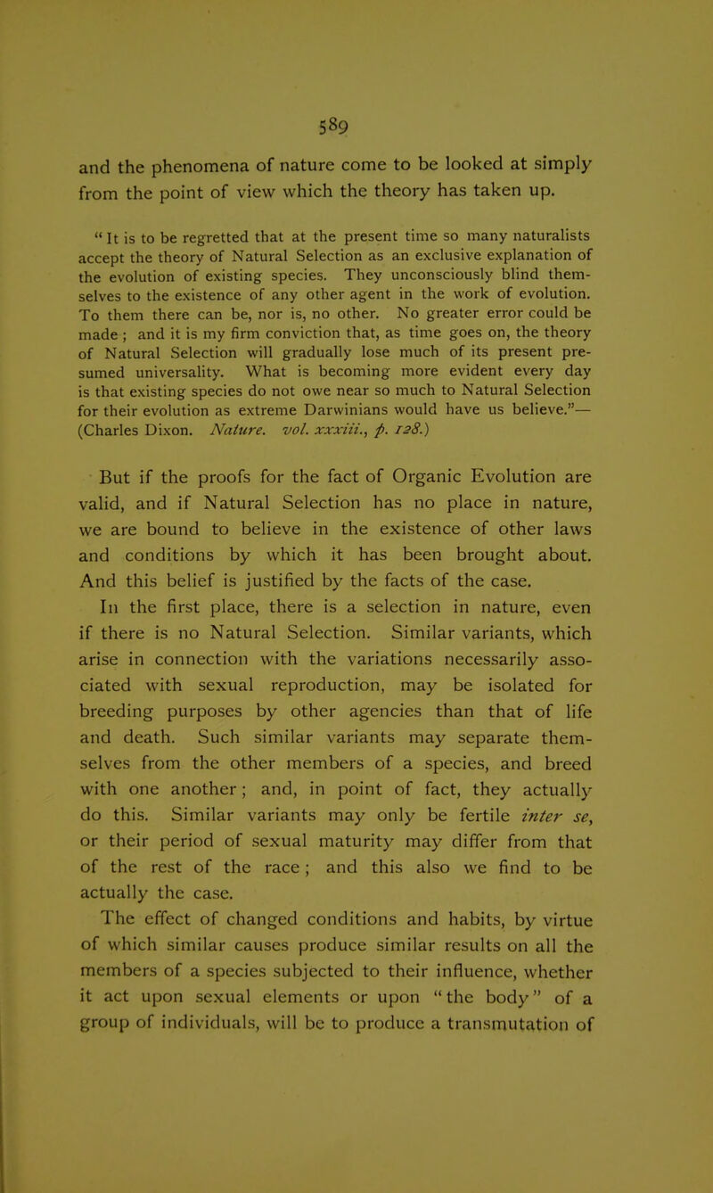 5§9 and the phenomena of nature come to be looked at simply from the point of view which the theory has taken up.  It is to be regretted that at the present time so many naturalists accept the theory of Natural Selection as an exclusive explanation of the evolution of existing species. They unconsciously blind them- selves to the existence of any other agent in the work of evolution. To them there can be, nor is, no other. No greater error could be made ; and it is my firm conviction that, as time goes on, the theory of Natural Selection will gradually lose much of its present pre- sumed universality. What is becoming more evident every day is that existing species do not owe near so much to Natural Selection for their evolution as extreme Darwinians would have us believe.— (Charles Dixon. Nature, vol. xxxiii., p. 128.) But if the proofs for the fact of Organic Evolution are valid, and if Natural Selection has no place in nature, we are bound to believe in the existence of other laws and conditions by which it has been brought about. And this belief is justified by the facts of the case. In the first place, there is a selection in nature, even if there is no Natural Selection. Similar variants, which arise in connection with the variations necessarily asso- ciated with sexual reproduction, may be isolated for breeding purposes by other agencies than that of life and death. Such similar variants may separate them- selves from the other members of a species, and breed with one another; and, in point of fact, they actually do this. Similar variants may only be fertile inter se, or their period of sexual maturity may differ from that of the rest of the race; and this also we find to be actually the case. The effect of changed conditions and habits, by virtue of which similar causes produce similar results on all the members of a species subjected to their influence, whether it act upon sexual elements or upon the body of a group of individuals, will be to produce a transmutation of