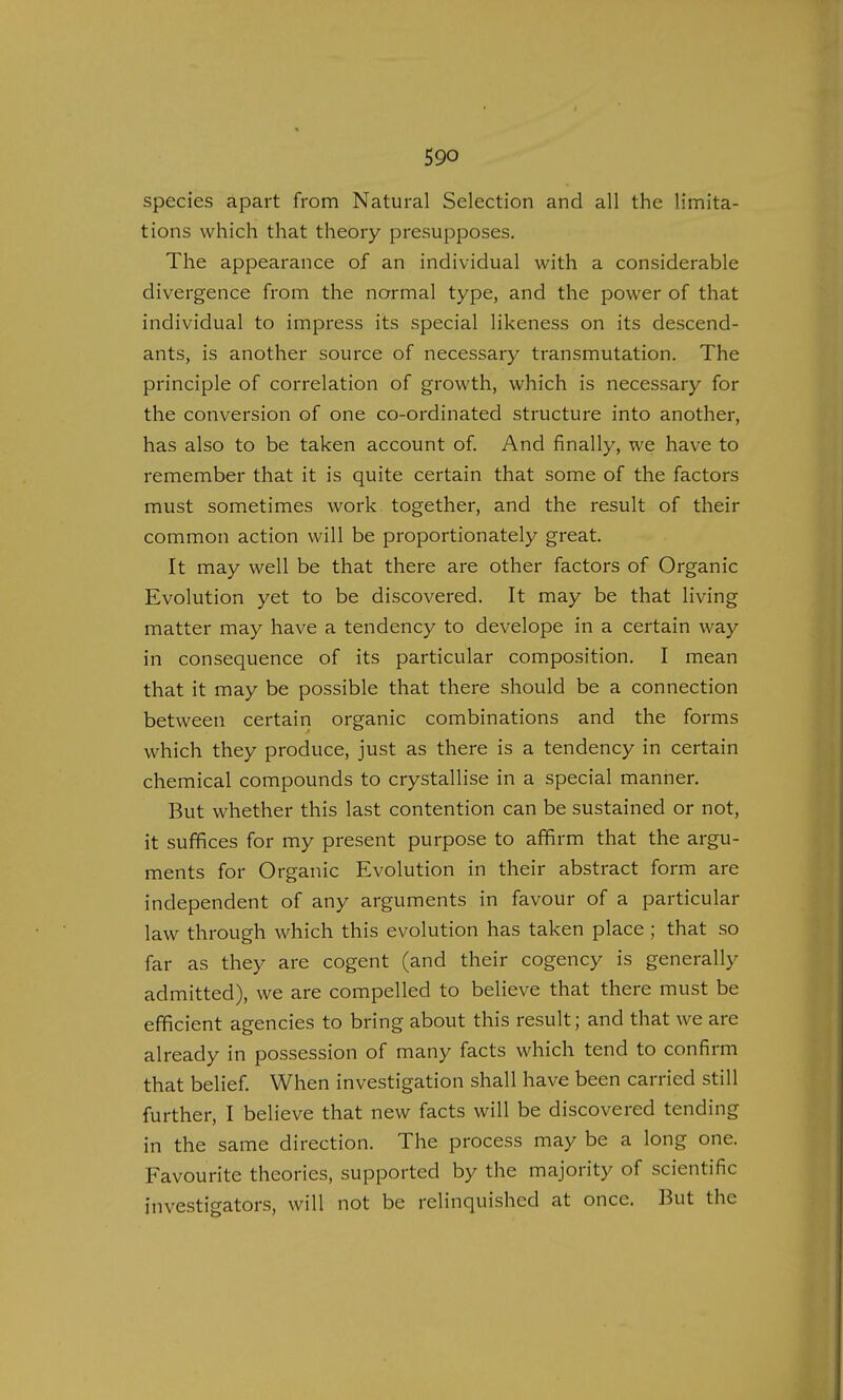 species apart from Natural Selection and all the limita- tions which that theory presupposes. The appearance of an individual with a considerable divergence from the normal type, and the power of that individual to impress its special likeness on its descend- ants, is another source of necessary transmutation. The principle of correlation of growth, which is necessary for the conversion of one co-ordinated structure into another, has also to be taken account of. And finally, we have to remember that it is quite certain that some of the factors must sometimes work together, and the result of their common action will be proportionately great. It may well be that there are other factors of Organic Evolution yet to be discovered. It may be that living matter may have a tendency to develope in a certain way in consequence of its particular composition. I mean that it may be possible that there should be a connection between certain organic combinations and the forms which they produce, just as there is a tendency in certain chemical compounds to crystallise in a special manner. But whether this last contention can be sustained or not, it suffices for my present purpose to affirm that the argu- ments for Organic Evolution in their abstract form are independent of any arguments in favour of a particular law through which this evolution has taken place; that so far as they are cogent (and their cogency is generally admitted), we are compelled to believe that there must be efficient agencies to bring about this result; and that we are already in possession of many facts which tend to confirm that belief. When investigation shall have been carried still further, I believe that new facts will be discovered tending in the same direction. The process may be a long one. Favourite theories, supported by the majority of scientific investigators, will not be relinquished at once. But the