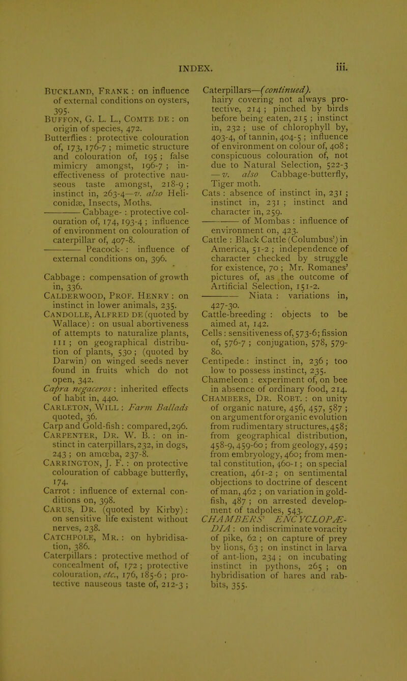 Buckland, Frank : on influence of external conditions on oysters, 395- Buffon, G. L. L., COMTE DE : on origin of species, 472. Butterflies : protective colouration of, 173, 176-7 ; mimetic structure and colouration of, 195 ; false mimicry amongst, 196-7 ; in- effectiveness of protective nau- seous taste amongst, 218-9 > instinct in, 263-4—v. also Heli- conidre, Insects, Moths. Cabbage-: protective col- ouration of, 174, 193-4 ; influence of environment on colouration of caterpillar of, 407-8. Peacock- : influence of external conditions on, 396. Cabbage : compensation of growth in, 336. Calderwood, Prof. Henry : on instinct in lower animals, 235. Candolle, Alfred de (quoted by Wallace): on usual abortiveness of attempts to naturalize plants, in; on geographical distribu- tion of plants, 530 ; (quoted by Darwin) on winged seeds never found in fruits which do not open, 342. Capra negaceros : inherited effects of habit in, 440. Carleton, Will : Farm Ballads quoted, 36. Carp and Gold-fish: compared, 296. Carpenter, Dr. W. B.: on in- stinct in caterpillars, 232, in dogs, 243 ; on amoeba, 237-8. Carrington, J. F. : on protective colouration of cabbage butterfly, 174. Carrot : influence of external con- ditions on, 398. Carus, Dr. (quoted by Kirby): on sensitive life existent without nerves, 238. Catchpole, Mr. : on hybridisa- tion, 386. Caterpillars : protective method of concealment of, 172 ; protective colouration, clc, 176, 185-6 ; pro- tective nauseous taste of, 212-3 ; Caterpillars—(continued). hairy covering not always pro- tective, 214 ; pinched by birds before being eaten, 215 ; instinct in, 232 ; use of chlorophyll by, 403-4, of tannin, 404-5 ; influence of environment on colour of, 408 ; conspicuous colouration of, not due to Natural Selection, 522-3 — v. also Cabbage-butterfly, Tiger moth. Cats : absence of instinct in, 231 ; instinct in, 231 ; instinct and character in, 259. ■ of Mombas : influence of environment on, 423. Cattle : Black Cattle (Columbus') in America, 51-2 ; independence of character checked by struggle for existence, 70 ; Mr. Romanes' pictures of, as the outcome of Artificial Selection, 151-2. Niata : variations in, 427-30. Cattle-breeding : objects to be aimed at, 142. Cells : sensitiveness of, 573-6; fission of, 576-7 ; conjugation, 578, 579- 80. Centipede : instinct in, 236; too low to possess instinct, 235. Chameleon : experiment of, on bee in absence of ordinary food, 214. Chambers, Dr. Robt. : on unity of organic nature, 456, 457, 587 ; on argument for organic evolution from rudimentary structures,458; from geographical distribution, 458-9,459-6o; from geology, 459; from embryology, 460; from men- tal constitution, 460-1; on special creation, 461-2 ; on sentimental objections to doctrine of descent of man, 462 ; on variation in gold- fish, 487 ; on arrested develop- ment of tadpoles, 543. CHAMBERS' ENCYCLOPAE- DIA: on indiscriminate voracity of pike, 62 ; on capture of prey by lions, 63 ; on instinct in larva of ant-lion, 234 ; on incubating instinct in pythons, 265 ; on hybridisation of hares and rab- bits, 355.
