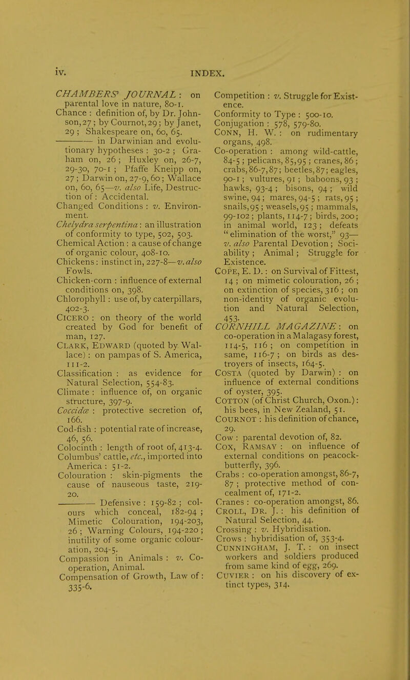 CHAMBERS' JOURNAL: on parental love in nature, 80-1. Chance : definition of, by Dr. John- son,27 ; by Cournot,2Q; by Janet, 29 ; Shakespeare on, 60, 65. in Darwinian and evolu- tionary hypotheses : 30-2 ; Gra- ham on, 26 ; Huxley on, 26-7, 29-3°) 7o-i ; Pfaffe Kneipp on, 27 ; Darwin on, 27-9,60; Wallace on, 60, 65—v. also Life, Destruc- tion of: Accidental. Changed Conditions : v. Environ- ment. Chelydra serpentina: an illustration of conformity to type, 502, 503. Chemical Action : a cause of change of organic colour, 408-10. Chickens : instinct in, 227-8—v. also Fowls. Chicken-corn : influence of external conditions on, 398. Chlorophyll: use of, by caterpillars, 402-3. Cicero : on theory of the world created by God for benefit of man, 127. Clark, Edward (quoted by Wal- lace) : on pampas of S. America, 111-2. Classification : as evidence for Natural Selection, 554-83. Climate : influence of, on organic structure, 397-9. Coccidce : protective secretion of, 166. Cod-fish : potential rate of increase, 46, 56. Colocinth : length of root 0^413-4. Columbus' cattle, etc., imported into America : 51-2. Colouration : skin-pigments the cause of nauseous taste, 219- 20. Defensive: 159-82; col- ours which conceal, 182-94 ; Mimetic Colouration, 194-203, 26 ; Warning Colours, 194-220 ; inutility of some organic colour- ation, 204-5. Compassion in Animals : v. Co- operation, Animal. Compensation of Growth, Law of: 335-6. Competition : v. Struggle for Exist- ence. Conformity to Type : 500-10. Conjugation : 578, 579-80. Conn, H. W. : on rudimentary organs, 498. Co-operation : among wild-cattle, 84-5 ; pelicans, 85,95 >' cranes, 86 ; crabs, 86-7,87; beetles, 87; eagles, 90-1 ; vultures, 91 ; baboons, 93 ; hawks, 93-4 ; bisons, 94 ; wild swine, 94; mares, 94-5 ; rats, 95 ; snails,95 ; weasels, 95 ; mammals, 99-102 ; plants, 114-7 ; birds, 200; in animal world, 123; defeats  elimination of the worst, 93— v. also Parental Devotion; Soci- ability ; Animal ; Struggle for Existence. Cope, E. D.: on Survival of Fittest, 14 ; on mimetic colouration, 26 ; on extinction of species, 316 ; on non-identity of organic evolu- tion and Natural Selection, 453- CORNHILL MAGAZINE: on co-operation in a Malagasy forest, 114-5, 116; on competition in same, 116-7; on birds as des- troyers of insects, 164-5. Costa (quoted by Darwin) : on influence of external conditions of oyster, 395. Cotton (of Christ Church, Oxon.): his bees, in New Zealand, 51. COURNOT : his definition of chance, Cow : parental devotion of, 82. Cox, Ramsay : on influence of external conditions on peacock- butterfly, 396. Crabs : co-operation amongst, 86-7, 87 ; protective method of con- cealment of, 171-2. Cranes : co-operation amongst, 86. CROLL, Dr. J. : his definition of Natural Selection, 44. Crossing : v. Hybridisation. Crows : hybridisation of, 353-4. Cunningham, J. T. : on insect workers and soldiers produced from same kind of egg, 269. Cuvier : on his discovery of ex- tinct types, 314.