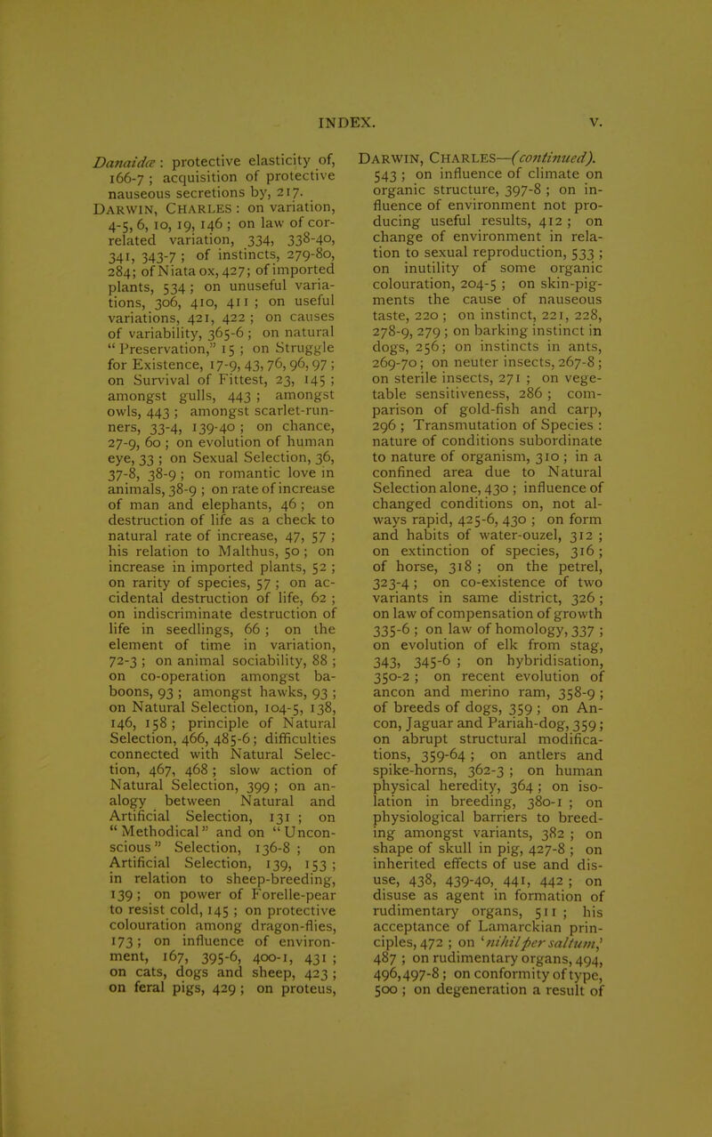 Danaidce : protective elasticity of, 166-7 ; acquisition of protective nauseous secretions by, 217. Darwin, Charles : on variation, 4-5, 6, 10, 19, 146 ; on law of cor- related variation, 334, 338-40, 341, 343-7 ; of instincts, 279-80, 284; ofNiataox, 427; of imported plants, 534 ; on unuseful varia- tions, 306, 410, 411 ; on useful variations, 421, 422 ; on causes of variability, 365-6 ; on natural Preservation, 15 ; on Struggle for Existence, 17-9, 43, 7°, 96, 97 ; on Survival of Fittest, 23, 145 ; amongst gulls, 443 ; amongst owls, 443 ; amongst scarlet-run- ners, 33-4, 139-40 ; on chance, 27-9, 60 ; on evolution of human eye, 33 ; on Sexual Selection, 36, 37-8, 38-9 ; on romantic love in animals, 38-9 ; on rate of increase of man and elephants, 46 ; on destruction of life as a check to natural rate of increase, 47, 57 ; his relation to Malthus, 50 ; on increase in imported plants, 52 ; on rarity of species, 57 ; on ac- cidental destruction of life, 62 ; on indiscriminate destruction of life in seedlings, 66 ; on the element of time in variation, 72-3 ; on animal sociability, 88 ; on co-operation amongst ba- boons, 93 ; amongst hawks, 93 ; on Natural Selection, 104-5, 138, 146, 158; principle of Natural Selection, 466, 485-6; difficulties connected with Natural Selec- tion, 467, 468 ; slow action of Natural Selection, 399 ; on an- alogy between Natural and Artificial Selection, 131 ; on Methodical and on Uncon- scious Selection, 136-8; on Artificial Selection, 139, 153 ; in relation to sheep-breeding, 139; on power of Forelle-pear to resist cold, 145 ; on protective colouration among dragon-flies, 173; on influence of environ- ment, 167, 395-6, 400-1, 431 ; on cats, dogs and sheep, 423 ; on feral pigs, 429 ; on proteus, Darwin, Charles—(continued). 543 ; on influence of climate on organic structure, 397-8 ; on in- fluence of environment not pro- ducing useful results, 412 ; on change of environment in rela- tion to sexual reproduction, 533 ; on inutility of some organic colouration, 204-5 > on skin-pig- ments the cause of nauseous taste, 220 ; on instinct, 221, 228, 278-9, 279 ; on barking instinct in dogs, 256; on instincts in ants, 269-70; on neuter insects, 267-8 ; on sterile insects, 271 ; on vege- table sensitiveness, 286 ; com- parison of gold-fish and carp, 296 ; Transmutation of Species : nature of conditions subordinate to nature of organism, 310 ; in a confined area due to Natural Selection alone, 430 ; influence of changed conditions on, not al- ways rapid, 425-6, 430 ; on form and habits of water-ouzel, 312 ; on extinction of species, 316; of horse, 318 ; on the petrel, 323-4 ; on co-existence of two variants in same district, 326; on law of compensation of growth 335-6 ; on law of homology, 337 ; on evolution of elk from stag, 343, 345-6 ; on hybridisation, 350-2 ; on recent evolution of ancon and merino ram, 358-9 ; of breeds of dogs, 359 ; on An- con, Jaguar and Pariah-dog, 359; on abrupt structural modifica- tions, 359-64 ; on antlers and spike-horns, 362-3 ; on human physical heredity, 364; on iso- lation in breeding, 380-1 ; on physiological barriers to breed- ing amongst variants, 382 ; on shape of skull in pig, 427-8 ; on inherited effects of use and dis- use, 438, 439-40, 441, 442 ; on disuse as agent in formation of rudimentary organs, 511 ; his acceptance of Lamarckian prin- ciples, 472 ; on ' nihilpersa//u;n,' 487 ; on rudimentary organs, 494, 496,497-8; on conformity of type, 500 ; on degeneration a result of