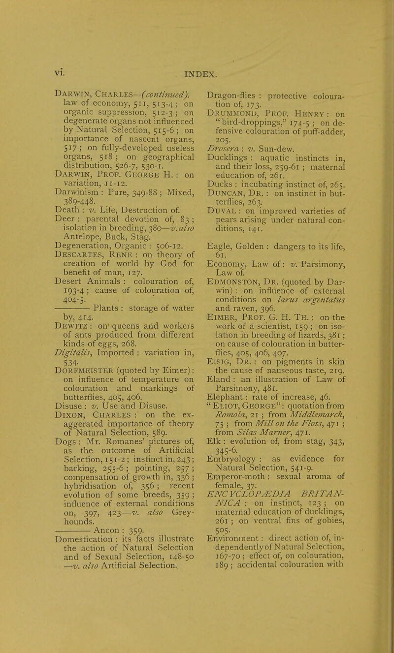 Darwin, Charles—(continued,). law of economy, 511, 513-4; on organic suppression, 512-3; on degenerate organs not influenced by Natural Selection, 515-6; on importance of nascent organs, 517 ; on fully-developed useless organs, 518; on geographical distribution, 526-7, 530-1. Darwin, Prof. George H.: on variation, 11-12. Darwinism : Pure, 349-88 ; Mixed, 389-448. Death : v. Life, Destruction of. Deer : parental devotion of, 83; isolation in breeding, 380—v.also Antelope, Buck, Stag. Degeneration, Organic : 506-12. Descartes, Rene : on theory of creation of world by God for benefit of man, 127. Desert Animals : colouration of, 193-4 ; cause of colouration of, 404-5. Plants : storage of water by, 414. Dewitz : on queens and workers of ants produced from different kinds of eggs, 268. Digitalis, Imported : variation in, 534- DORFMEISTER (quoted by Eimer): on influence of temperature on colouration and markings of butterflies, 405, 406. Disuse : v. Use and Disuse. Dixon, Charles : on the ex- aggerated importance of theory of Natural Selection, 589. Dogs : Mr. Romanes' pictures of, as the outcome of Artificial Selection, 151-2; instinct in, 243; barking, 255-6; pointing, 257; compensation of growth in, 336 ; hybridisation of, 356 ; recent evolution of some breeds, 359 ; influence of external conditions on, 397, 423—v. also Grey- hounds. Ancon : 359. Domestication : its facts illustrate the action of Natural Selection and of Sexual Selection, 148-50 —v. also Artificial Selection. Dragon-flies : protective coloura- tion of, 173. Drummond, Prof. Henry: on bird-droppings, 174-5 5 on de- fensive colouration of puff-adder, 205. Droscra : v. Sun-dew. Ducklings : aquatic instincts in, and their loss, 259-61 ; maternal education of, 261. Ducks : incubating instinct of, 265. Duncan, Dr. : on instinct in but- terflies, 263. Duval : on improved varieties of pears arising under natural con- ditions, 141. Eagle, Golden : dangers to its life, 61. Economy, Law of: v. Parsimony, Law of. Edmonston, Dr. (quoted by Dar- win) : on influence of external conditions on larus argentatus and raven, 396. Eimer, Prof. G. H. Th. • on the work of a scientist, 159 ; on iso- lation in breeding of lizards, 381; on cause of colouration in butter- flies, 405, 406, 407. Eisig, Dr. : on pigments in skin the cause of nauseous taste, 219. Eland : an illustration of Law of Parsimony, 481. Elephant: rate of increase, 46.  Eliot, George : quotation from Romola, 21 ; from Middlemarch, 75 ; from Mill on the Floss, 471 ; from Silas Mar?ie7', 471. Elk : evolution of, from stag, 343, 345-6. Embryology : as evidence for Natural Selection, 541-9. Emperor-moth : sexual aroma of female, 37. ENCYCLOPAEDIA BRITAN- NIC A : on instinct, 123 ; on maternal education of ducklings, 261 ; on ventral fins of gobies, 5°5- . Environment: direct action of, in- dependently of Natural Selection, 167-70 ; effect of, on colouration, 189 ; accidental colouration with
