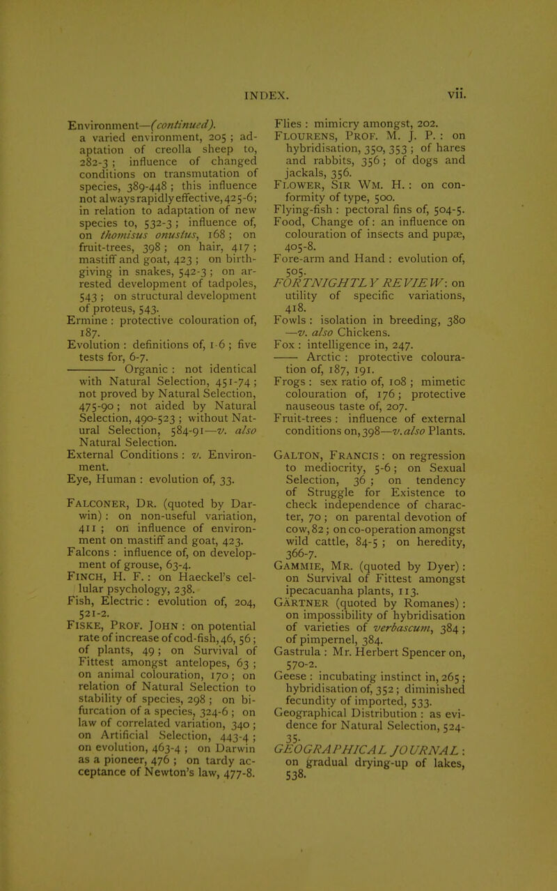 Environment—(continued). a varied environment, 205 ; ad- aptation of creolla sheep to, 282-3 ; influence of changed conditions on transmutation of species, 389-448 ; this influence not al ways rapidly effective, 42 5 -6; in relation to adaptation of new species to, 532-3 ; influence of, on thomisus onuslus, 168 ; on fruit-trees, 398; on hair, 417; mastiff and goat, 423 ; on birth- giving in snakes, 542-3 ; on ar- rested development of tadpoles, 543 ; on structural development of proteus, 543. Ermine : protective colouration of, 187. Evolution : definitions of, 16 ; five tests for, 6-7. Organic : not identical with Natural Selection, 451-74; not proved by Natural Selection, 475-90; not aided by Natural Selection, 490-523 ; without Nat- ural Selection, 584-91—v. also Natural Selection. External Conditions : v. Environ- ment. Eye, Human : evolution of, 33. Falconer, Dr. (quoted by Dar- win) : on non-useful variation, 411 ; on influence of environ- ment on mastiff and goat, 423. Falcons : influence of, on develop- ment of grouse, 63-4. Finch, H. F.: on Haeckel's cel- lular psychology, 238. Fish, Electric: evolution of, 204, 521-2. Fiske, Prof. John : on potential rate of increase of cod-fish, 46, 56; of plants, 49; on Survival of Fittest amongst antelopes, 63 ; on animal colouration, 170; on relation of Natural Selection to stability of species, 298 ; on bi- furcation of a species, 324-6 ; on law of correlated variation, 340 ; on Artificial Selection, 443-4 ; on evolution, 463-4 ; on Darwin as a pioneer, 476 ; on tardy ac- ceptance of Newton's law, 477-8. Flies : mimicry amongst, 202. Flourens, Prof. M. J. P. : on hybridisation, 350, 353 ; of hares and rabbits, 356 ; of dogs and jackals, 356. Flower, Sir Wm. H. : on con- formity of type, 500. Flying-fish : pectoral fins of, 504-5. Food, Change of: an influence on colouration of insects and pupae, 405-8. Fore-arm and Hand : evolution of, 505. FOR TNIGHTL Y RE VIE W: on utility of specific variations, 418. Fowls : isolation in breeding, 380 —v. also Chickens. Fox : intelligence in, 247. Arctic : protective coloura- tion of, 187, 191. Frogs : sex ratio of, 108 ; mimetic colouration of, 176; protective nauseous taste of, 207. Fruit-trees : influence of external conditions on, 398—v. also Plants. Galton, Francis : on regression to mediocrity, 5-6; on Sexual Selection, 36 ; on tendency of Struggle for Existence to check independence of charac- ter, 70 ; on parental devotion of cow, 82; on co-operation amongst wild cattle, 84-5 ; on heredity, 366-7. Gammie, Mr. (quoted by Dyer): on Survival of Fittest amongst ipecacuanha plants, 113. Gartner (quoted by Romanes): on impossibility of hybridisation of varieties of verbascum, 384 ; of pimpernel, 384. Gastrula : Mr. Herbert Spencer on, 570-2. Geese : incubating instinct in, 265 ; hybridisation of, 352 ; diminished fecundity of imported, 533. Geographical Distribution : as evi- dence for Natural Selection, 524- 35- GEOGRAPHICAL JOURNAL : on gradual drying-up of lakes, 538.