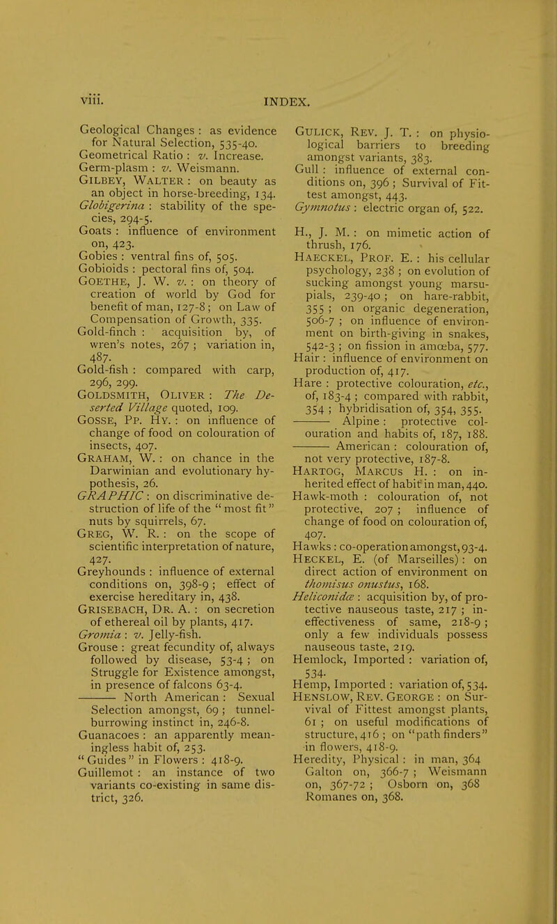 Geological Changes : as evidence for Natural Selection, 535-40. Geometrical Ratio : v. Increase. Germ-plasm : v. Weismann. Gilbey, Walter : on beauty as an object in horse-breeding, 134. Globigeri7ia : stability of the spe- cies, 294-5. Goats : influence of environment on, 423. Gobies : ventral fins of, 505. Gobioids : pectoral fins of, 504. Goethe, J. W. v. : on theory of creation of world by God for benefit of man, 127-8; on Law of Compensation of Growth, 335. Gold-finch : acquisition by, of wren's notes, 267 ; variation in, 487. Gold-fish : compared with carp, 296, 299. Goldsmith, Oliver : The De- serted Village quoted, 109. Gosse, Pp. Hy. : on influence of change of food on colouration of insects, 407. Graham, W. : on chance in the Darwinian and evolutionary hy- pothesis, 26. GRAPHIC : on discriminative de- struction of life of the most fit nuts by squirrels, 67. Greg, W. R. : on the scope of scientific interpretation of nature, 427. Greyhounds : influence of external conditions on, 398-9 ; effect of exercise hereditary in, 438. Grisebach, Dr. A. : on secretion of ethereal oil by plants, 417. Gromia : v. Jelly-fish. Grouse : great fecundity of, always followed by disease, 53-4 ; on Struggle for Existence amongst, in presence of falcons 63-4. North American : Sexual Selection amongst, 69 ; tunnel- burrowing instinct in, 246-8. Guanacoes : an apparently mean- ingless habit of, 253. Guides in Flowers : 418-9. Guillemot : an instance of two variants co-existing in same dis- trict, 326. Gulick, Rev. J. T. : on physio- logical barriers to breeding amongst variants, 383. Gull : influence of external con- ditions on, 396 ; Survival of Fit- test amongst, 443. Gymnotus : electric organ of, 522. H., J. M. : on mimetic action of thrush, 176. Haeckel, Prof. E. : his cellular psychology, 238 ; on evolution of sucking amongst young marsu- pials, 239-40; on hare-rabbit, 355 ; on organic degeneration, 506-7 ; on influence of environ- ment on birth-giving in snakes, 542-3 ; on fission in amoeba, 577. Hair : influence of environment on production of, 417. Hare : protective colouration, etc., of, 183-4 j compared with rabbit, 354 ; hybridisation of, 354, 355. Alpine : protective col- ouration and habits of, 187, 188. American : colouration of, not very protective, 187-8. Hartog, Marcus H. : on in- herited effect of habit' in man, 440. Hawk-moth : colouration of, not protective, 207 ; influence of change of food on colouration of, 407. Hawks : co-operation amongst, 93-4. Heckel, E. (of Marseilles): on direct action of environment on thomisus onuslus, 168. Heliconidce : acquisition by, of pro- tective nauseous taste, 217 ; in- effectiveness of same, 218-9 5 only a few individuals possess nauseous taste, 219. Hemlock, Imported : variation of, 534- Hemp, Imported : variation of, 534. Henslow, Rev. George : on Sur- vival of Fittest amongst plants, 61 ; on useful modifications of structure,416 ; on pathfinders in flowers, 418-9. Heredity, Physical : in man, 364 Galton on, 366-7 ; Weismann on, 367-72 ; Osborn on, 368 Romanes on, 368.