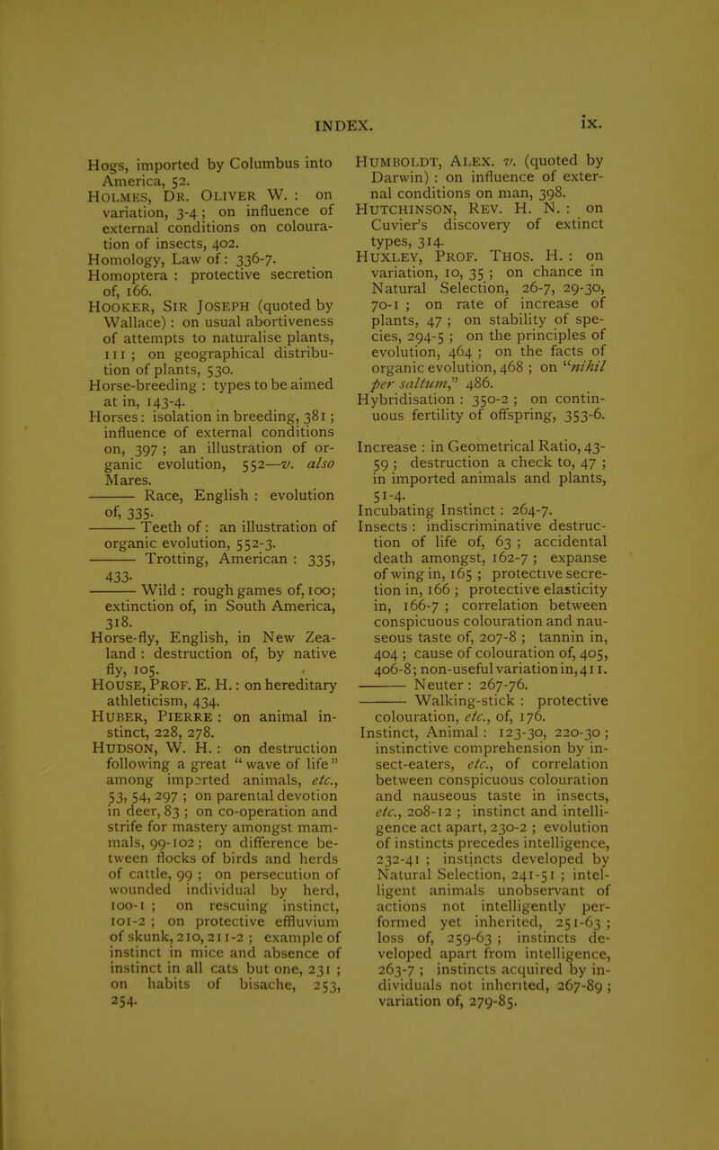Hogs, imported by Columbus into America, 52. Holmes, Dr. Oliver W. : on variation, 3-4; on influence of external conditions on coloura- tion of insects, 402. Homology, Law of: 336-7. Homoptera : protective secretion of, 166. Hooker, Sir Joseph (quoted by Wallace) : on usual abortiveness of attempts to naturalise plants, iii; on geographical distribu- tion of plants, 530. Horse-breeding: types to be aimed at in, 143-4- Horses: isolation in breeding, 381; influence of external conditions on> 397 > an illustration of or- ganic evolution, 552—v. also Mares. Race, English : evolution of, 335- Teeth of: an illustration of organic evolution, 552-3. Trotting, American : 335, 433- Wild : rough games of, 100; extinction of, in South America, 318. Horse-fly, English, in New Zea- land : destruction of, by native fly, 105. House, Prof. E. H.: on hereditary athleticism, 434. Huber, Pierre : on animal in- stinct, 228, 278. Hudson, W. H.: on destruction following a great  wave of life  among imported animals, etc., 53) 54> 297 ; on parental devotion in deer, 83 ; on co-operation and strife for mastery amongst mam- mals, 99-102; on difference be- tween flocks of birds and herds of cattle, 99 ; on persecution of wounded individual by herd, 100- 1 ; on rescuing instinct, 101- 2 ; on protective effluvium of skunk, 210,211-2 ; example of instinct in mice and absence of instinct in all cats but one, 231 ; on habits of bisache, 253, 254. Humboldt, Alex. v. (quoted by Darwin) : on influence of exter- nal conditions on man, 398. Hutchinson, Rev. H. N. : on Cuvier's discovery of extinct types, 314. Huxley, Prof. Thos. H. : on variation, 10, 35 ; on chance in Natural Selection, 26-7, 29-30, 70-1 ; on rate of increase of plants, 47 ; on stability of spe- cies, 294-5 ; on the principles of evolution, 464 ; on the facts of organic evolution, 468 ; on '■''nihil per saltum, 486. Hybridisation : 350-2 ; on contin- uous fertility of offspring, 353-6. Increase : in Geometrical Ratio, 43- 59 ; destruction a check to, 47 ; in imported animals and plants, 51-4. Incubating Instinct: 264-7. Insects : indiscriminative destruc- tion of life of, 63 ; accidental death amongst, 162-7 > expanse of wing in, 165 ; protective secre- tion in, 166 ; protective elasticity in, 166-7 ; correlation between conspicuous colouration and nau- seous taste of, 207-8 ; tannin in, 404 ; cause of colouration of, 405, 406-8; non-useful variation in, 411. Neuter : 267-76. Walking-stick : protective colouration, etc., of, 176. Instinct, Animal: 123-30, 220-30; instinctive comprehension by in- sect-eaters, etc., of correlation between conspicuous colouration and nauseous taste in insects, etc., 208-12 ; instinct and intelli- gence act apart, 230-2 ; evolution of instincts precedes intelligence, 232-41 ; instincts developed by Natural Selection, 241-51 ; intel- ligent animals unobservant of actions not intelligently per- formed yet inherited, 251-63 ; loss of, 259-63 ; instincts de- veloped apart from intelligence, 263-7 ; instincts acquired by in- dividuals not inherited, 267-89 ; variation of, 279-85.