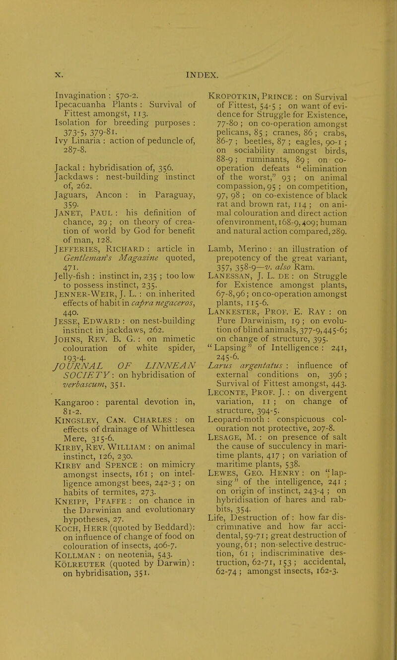 Invagination : 570-2. Ipecacuanha Plants : Survival of Fittest amongst, 113. Isolation for breeding purposes : 373-5) 379-8i. Ivy Linaria : action of peduncle of, 287-8. Jackal : hybridisation of, 356. Jackdaws : nest-building instinct of, 262. Jaguars, Ancon : in Paraguay, 359- Janet, Paul : his definition of chance, 29 ; on theory of crea- tion of world by God for benefit of man, 128. Jefferies, Richard : article in Gentlema?i s Magazine quoted, 471. Jelly-fish : instinct in, 235 ; too low to possess instinct, 235. Jenner-Weir, J. L. : on.inherited effects of habit in capra negaceros, 440. Jesse, Edward : on nest-building instinct in jackdaws, 262. Johns, Rev. B. G. : on mimetic colouration of white spider, 193-4- JOURNAL OF LINNEAN SOCIETY: on hybridisation of verbascum, 351. Kangaroo : parental devotion in, 81-2. Kingsley, Can. Charles : on effects of drainage of Whittlesea Mere, 315-6. Kirby, Rev. William : on animal instinct, 126, 230. Kirby and Spence : on mimicry amongst insects, 161 ; on intel- ligence amongst bees, 242-3 ; on habits of termites, 273. Kneipp, Pfaffe : on chance in the Darwinian and evolutionary hypotheses, 27. KOCH, Herr (quoted by Beddard): on influence of change of food on colouration of insects, 406-7. Kollman : on neotenia, 543. Kolreuter (quoted by Darwin) : on hybridisation, 351. Kropotkin, Prince : on Survival of Fittest, 54-5 ; on want of evi- dence for Struggle for Existence, 77-80 ; on co-operation amongst pelicans, 85 ; cranes, 86 ; crabs, 86-7 ; beetles, 87 ; eagles, 90-1 ; on sociability amongst birds, 88-9; ruminants, 89; on co- operation defeats  elimination of the worst, 93 ; on animal compassion, 95 ; on competition, 97, 98 ; on co-existence of black rat and brown rat, 114 ; on ani- mal colouration and direct action ofenvironment, 168-9,409; human and natural action compared, 289. Lamb, Merino : an illustration of prepotency of the great variant, 357, 358-9—v. also Ram. Lanessan, J. L. de : on Struggle for Existence amongst plants, 67-8,96; on co-operation amongst plants, 115-6. Lank ester, Prof. E. Ray : on Pure Darwinism, 19 ; on evolu- tion of blind animals, 377-9,445-6; on change of structure, 395. Lapsing of Intelligence: 241, 245-6. Larus argentatus : influence of external conditions on, 396 ; Survival of Fittest amongst, 443. Leconte, Prof. J. : on divergent variation, 11 ; on change of structure, 394-5. Leopard-moth : conspicuous col- ouration not protective, 207-8. Lesage, M. : on presence of salt the cause of succulency in mari- time plants, 417 ; on variation of maritime plants, 538. Lewes, Geo. Henry: on lap- sing of the intelligence, 241 ; on origin of instinct, 243-4 \ on hybridisation of hares and rab- bits, 354. Life, Destruction of: how far dis- criminative and how far acci- dental, 59-71; great destruction of young, 61; non-selective destruc- tion, 61 ; indiscriminative des- truction, 62-71, 153; accidental, 62-74 ; amongst insects, 162-3.