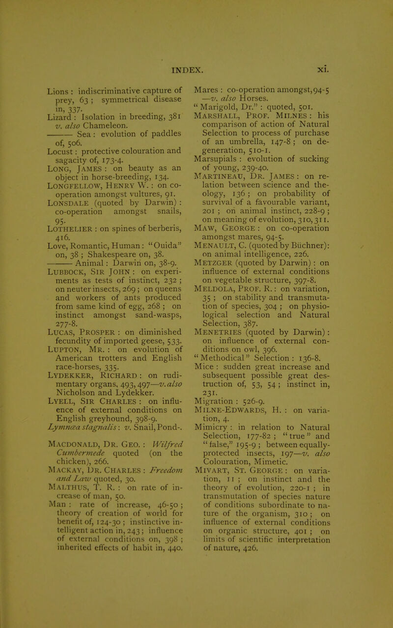 Lions : ^discriminative capture of prey, 63 ; symmetrical disease in' 337- Lizard : Isolation in breeding, 301 v. also Chameleon. Sea : evolution of paddles of, 506. Locust: protective colouration and sagacity of, 173-4- Long, James : on beauty as an object in horse-breeding, 134. Longfellow, Henry W.: on co- operation amongst vultures, 91. Lonsdale (quoted by Darwin): co-operation amongst snails, 95- Lothelier : on spines of berbens, 416. Love, Romantic, Human: Ouida on, 38 ; Shakespeare on, 38. Animal : Darwin on, 38-9. Lubbock, Sir John : on experi- ments as tests of instinct, 232 ; on neuter insects, 269 ; on queens and workers of ants produced from same kind of egg, 268 ; on instinct amongst sand-wasps, 277-8. Lucas, Prosper : on diminished fecundity of imported geese, 533. Lupton, Mr. : on evolution of American trotters and English race-horses, 335. LYDEKKER, RICHARD : on rudi- mentary organs, 493,497—v.also Nicholson and Lydekker. Lyell, Sir Charles : on influ- ence of external conditions on English greyhound, 398-9. Lynincea stagnalis: v. Snail, Pond-. Macdonald, Dr. Geo. : Wilfred Cumbcrmede quoted (on the chicken), 266. Mackay, Dr. Charles : Freedom and Law quoted, 30. Malthus, T. R. : on rate of in- crease of man, 50. Man : rate of increase, 46-50 ; theory of creation of world for benefit of, 124-30 ; instinctive in- telligent action in, 243; influence of external conditions on, 398 ; inherited effects of habit in, 440. Mares : co-operation amongst,94-5 —v. also Horses. Marigold, Dr. : quoted, 501. Marshall, Prof. Milnes : his comparison of action of Natural Selection to process of purchase of an umbrella, 147-8 ; on de- generation, 510-1. Marsupials : evolution of sucking of young, 239-40. Martineau, Dr. James : on re- lation between science and the- ology, 136; on probability of survival of a favourable variant, 201 ; on animal instinct, 228-9 > on meaning of evolution, 310,311. Maw, George : on co-operation amongst mares, 94-5. Menault, C. (quotedby Biichner): on animal intelligence, 226. METZGER (quoted by Darwin): on influence of external conditions on vegetable structure, 397-8. Meldola, Prof. R.: on variation, 35 ; on stability and transmuta- tion of species, 304 ; on physio- logical selection and Natural Selection, 387. Menetries (quoted by Darwin): on influence of external con- ditions on owl, 396. Methodical Selection: 136-8. Mice : sudden great increase and subsequent possible great des- truction of, 53, 54; instinct in, 231. Migration : 526-9. Milne-Edwards, H. : on varia- tion, 4. Mimicry : in relation to Natural Selection, 177-82; true and false, 195-9; between equally- protected insects, 197—v. also Colouration, Mimetic. Mivart, St. George : on varia- tion, 11 ; on instinct and the theory of evolution, 220-1 ; in transmutation of species nature of conditions subordinate to na- ture of the organism, 310 ; on influence of external conditions on organic structure, 401 ; on limits of scientific interpretation of nature, 426.