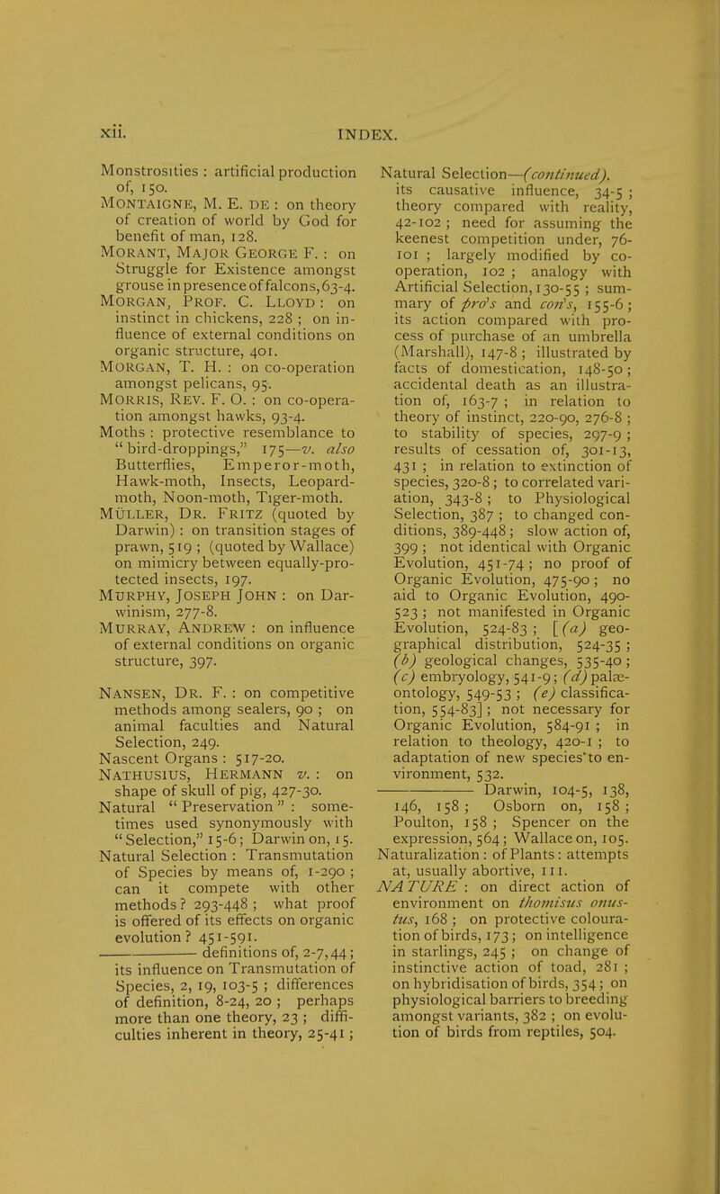 Monstrosities : artificial production of, 150. Montaigne, M. E. de : on theory of creation of world by God for benefit of man, 128. Mo rant, Major George F.: on Struggle for Existence amongst grouse in presence of falcons, 63-4. Morgan, Prof. C. Lloyd : on instinct in chickens, 228 ; on in- fluence of external conditions on organic structure, 401. Morgan, T. H. : on co-operation amongst pelicans, 95. Morris, Rev. F. O. : on co-opera- tion amongst hawks, 93-4. Moths : protective resemblance to bird-droppings, 175—v. also Butterflies, Emperor-moth, Hawk-moth, Insects, Leopard- moth, Noon-moth, Tiger-moth. Muller, Dr. Fritz (quoted by Darwin) : on transition stages of prawn, 519 ; (quoted by Wallace) on mimicry between equally-pro- tected insects, 197. Murphy, Joseph John : on Dar- winism, 277-8. Murray, Andrew : on influence of external conditions on organic structure, 397. Nansen, Dr. F. : on competitive methods among sealers, 90 ; on animal faculties and Natural Selection, 249. Nascent Organs : 517-20. Nathusius, Hermann v. : on shape of skull of pig, 427-30. Natural  Preservation  : some- times used synonymously with  Selection, 15-6; Darwin on, 15. Natural Selection : Transmutation of Species by means of, 1-290 ; can it compete with other methods ? 293-448 ; what proof is offered of its effects on organic evolution ? 451-591. definitions of, 2-7,44; its influence on Transmutation of Species, 2, 19, 103-5 ; differences of definition, 8-24, 20 ; perhaps more than one theory, 23 ; diffi- culties inherent in theory, 25-41; Natural Selection—(co7itinued). its causative influence, 34-5 ; theory compared with reality, 42-102 ; need for assuming the keenest competition under, 76- 101 ; largely modified by co- operation, 102 ; analogy with Artificial Selection, 130-55 ; sum- mary of pro's and con's, 155-6; its action compared with pro- cess of purchase of an umbrella (Marshall), 147-8 ; illustrated by facts of domestication, 148-50; accidental death as an illustra- tion of, 163-7 ; in relation to theory of instinct, 220-90, 276-8 ; to stability of species, 297-9 ! results of cessation of, 301-13, 431 ; in relation to extinction of species, 320-8 ; to correlated vari- ation, 343-8 ; to Physiological Selection, 387 ; to changed con- ditions, 389-448 ; slow action of, 399 ; not identical with Organic Evolution, 451-74; no proof of Organic Evolution, 475-90 ; no aid to Organic Evolution, 490- 523 ; not manifested in Organic Evolution, 524-83; [(a) geo- graphical distribution, 524-35 ; (b) geological changes, 535-40; (c) embryology, 541-9; (^palae- ontology, 549-53 ; (^classifica- tion, 554-83] ; not necessary for Organic Evolution, 584-91 ; in relation to theology, 420-1 ; to adaptation of new species'to en- vironment, 532. Darwin, 104-5, 138, 146, 158 ; Osborn on, 158 ; Poulton, 158 ; Spencer on the expression, 564; Wallace on, 105. Naturalization: of Plants: attempts at, usually abortive, in. NA TURE : on direct action of environment on thomisus onus- tus, 168 ; on protective coloura- tion of birds, 173; on intelligence in starlings, 245 ; on change of instinctive action of toad, 281 ; on hybridisation of birds, 354; on physiological barriers to breeding amongst variants, 382 ; on evolu- tion of birds from reptiles, 504.