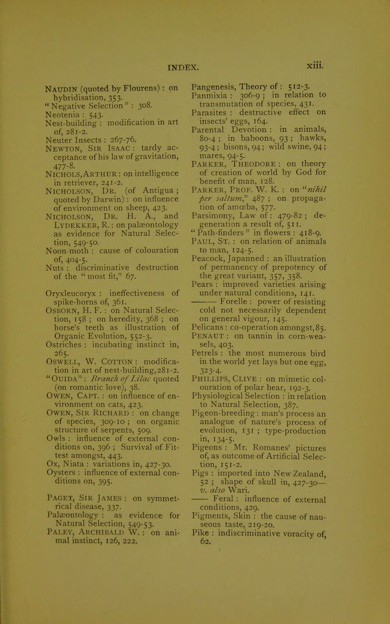 Naudin (quoted by Flourens): on hybridisation, 353.  Negative Selection  : 308. Neotenia : 543. Nest-building : modification in art of, 281-2. Neuter Insects : 267-76. Newton, Sir Isaac : tardy ac- ceptance of his law of gravitation, 477-8. Nichols,Arthur: on intelligence in retriever, 241-2. Nicholson, Dr. (of Antigua; quoted by Darwin): on influence of environment on sheep, 423. Nicholson, Dr. H. A., and Lydekker, R.: on palaeontology as evidence for Natural Selec- tion, 549-5°- Noon-moth : cause of colouration of, 404-5. Nuts : discriminative destruction of the  most fit, 67. Oryxleucoryx : ineffectiveness of spike-horns of, 361. Osborn, H. F. : on Natural Selec- tion, 158 ; on heredity, 368 ; on horse's teeth as illustration of Organic Evolution, 552-3. Ostriches : incubating instinct in, 265. Oswell, W. Cotton : modifica- tion in art of nest-building,28i-2. Ouida : Branch of Lilac quoted (on romantic love), 38. Owen, Capt. : on influence of en- vironment on cats, 423. Owen, Sir Richard : on change of species, 309-10 ; on organic structure of serpents, 509. Owls : influence of external con- ditions on, 396 ; Survival of Fit- test amongst, 443. Ox, Niata : variations in, 427-30. Oysters : influence of external con- ditions on, 395. Paget, Sir James : on symmet- rical disease, 337. Palaeontology : as evidence for Natural Selection, 549-53. Paley, Archibald W. ; on ani- mal instinct, 126, 222. Pangenesis, Theory of : 512-3. Panmixia : 306-9 ; in relation to transmutation of species, 431. Parasites : destructive effect on insects' eggs, 164. Parental Devotion : in animals, 80-4 ; in baboons, 93 ; hawks, 93-4; bisons, 94; wild swine, 94; mares, 94-5. Parker, Theodore : on theory of creation of world by God for benefit of man, 128. Parker, Prof. W. K. : on nihil per solium? 487 ; on propaga- tion of amceba, 577. Parsimony, Law of: 479-82 ; de- generation a result of, 511. Path-finders in flowers: 418-9. Paul, St. : on relation of animals to man, 124-5. Peacock, Japanned : an illustration of permanency of prepotency of the great variant, 357, 358. Pears : improved varieties arising under natural conditions, 141. Forelle : power of resisting cold not necessarily dependent on general vigour, 145. Pelicans : co-operation amongst,85. Penaut : on tannin in corn-wea- sels, 403. Petrels : the most numerous bird in the world yet lays but one egg, 3234- Phillips, Clive : on mimetic col- ouration of polar bear, 192-3. Physiological Selection : in relation to Natural Selection, 387. Pigeon-breeding: man's process an analogue of nature's process of evolution, 131 ; type-production in, 134-5. Pigeons : Mr. Romanes' pictures of, as outcome of Artificial Selec- tion, 151-2. Pigs : imported into New Zealand, 52 ; shape of skull in, 427-30— v. also Wari. Feral : influence of external conditions, 429. Pigments, Skin : the cause of nau- seous taste, 219-20. Pike : indiscriminative voracity of. 62.