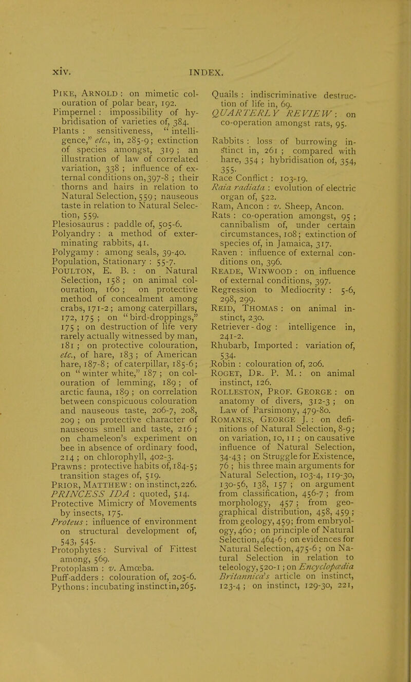 Pike, Arnold: on mimetic col- ouration of polar bear, 192. Pimpernel : impossibility of hy- bridisation of varieties of, 384. Plants : sensitiveness,  intelli- gence, etc., in, 285-9; extinction of species amongst, 319; an illustration of law of correlated variation, 338 ; influence of ex- ternal conditions 011,397-8 ; their thorns and hairs in relation to Natural Selection, 559; nauseous taste in relation to Natural Selec- tion, 559. Plesiosaurus : paddle of, 505-6. Polyandry : a method of exter- minating rabbits, 41. Polygamy : among seals, 39-40. Population, Stationary : 55-7. Poulton, E. B. : on Natural Selection, 158 ; on animal col- ouration, 160 ; on protective method of concealment among crabs, 171-2; among caterpillars, 172, 175 ; on bird-droppings, 175 ; on destruction of life very rarely actually witnessed by man, 181 ; on protective colouration, etc., of hare, 183 ; of American hare, 187-8; of caterpillar, 185-6; on winter white, 187 ; on col- ouration of lemming, 189 ; of arctic fauna, 189 ; on correlation between conspicuous colouration and nauseous taste, 206-7, 208, 209 ; on protective character of nauseous smell and taste, 216 ; on chameleon's experiment on bee in absence of ordinary food, 214 ; on chlorophyll, 402-3. Prawns : protective habits of, 184-5; transition stages of, 519. Prior, Matthew: on instinct,226. PRINCESS IDA : quoted, 514. Protective Mimicry of Movements by insects, 175. Proteus : influence of environment on structural development of, 543, 545- Protophytes : Survival of Fittest among, 569. Protoplasm : v. Amoeba. Puff-adders : colouration of, 205-6. Pythons: incubating instinctin,265. Quails : indiscriminative destruc- tion of life in, 69. QUARTERLY REVIEW: on co-operation amongst rats, 95. Rabbits : loss of burrowing in- stinct in, 261 ; compared with hare, 354 ; hybridisation of, 354, 355- Race Conflict : 103-19. Rata radiata : evolution of electric organ of, 522. Ram, Ancon : v. Sheep, Ancon. Rats : co-operation amongst, 95 ; cannibalism of, under certain circumstances, 108; extinction of species of, in Jamaica, 317. Raven : influence of external con- ditions on, 396. Reade, Winwood : on influence of external conditions, 397. Regression to Mediocrity : 5-6, 298, 299. Reid, Thomas : on animal in- stinct, 230. Retriever - dog : intelligence in, 241-2. Rhubarb, Imported : variation of, 53.4- .Robin : colouration of, 206. Roget, Dr. P. M. : on animal instinct, 126. Rolleston, Prof. George : on anatomy of divers, 312-3 ; on Law of Parsimony, 479-80. Romanes, George J. : on defi- nitions of Natural Selection, 8-9; on variation, 10,11 ; on causative influence of Natural Selection, 34-43; on Struggle for Existence, 76 ; his three main arguments for Natural Selection, 103-4, 119-30, 130-56, 138, 157 ; on argument from classification, 456-7 ; from morphology, 457 ; from geo- graphical distribution, 458, 459 ; from geology, 459; from embryol- ogy, 460; on principle of Natural Selection, 464-6; on evidences for Natural Selection, 475-6; on Na- tural Selection in relation to teleology, 520-1 ; on E?tcyclopadia BritanniccCs article on instinct, 123-4; on instinct, 129-30, 221,