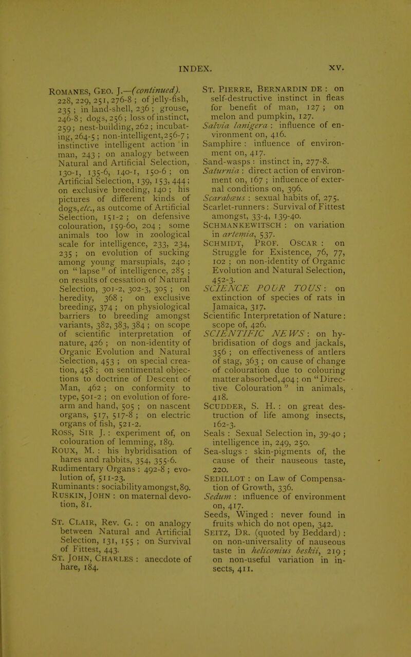 Romanes, Geo. ].—(continued). 228, 229, 251, 276-8 ; of jelly-fish, 235 ; in land-shell, 236 ; grouse, 246-8; dogs, 256; loss of instinct, 259; nest-building, 262 ; incubat- ing, 264-5 5 non-intelligent,256-7; instinctive intelligent action 'in man, 243 ; on analogy between Natural and Artificial Selection, 130-1, 135-6, 140-1* 150-6; on Artificial Selection, 139, 153, 444; on exclusive breeding, 140; his pictures of different kinds of dogs,etc, as outcome of Artificial Selection, 151-2 ; on defensive colouration, 159-60, 204 ; some animals too low in zoological scale for intelligence, 233, 234, 235 ; on evolution of sucking among young marsupials, 240 ; on lapse of intelligence, 285 ; on results of cessation of Natural Selection, 301-2, 302-3, 305 ; on heredity, 368 ; on exclusive breeding, 374 ; on physiological barriers to breeding amongst variants, 382, 383, 384 ; on scope of scientific interpretation of nature, 426 ; on non-identity of Organic Evolution and Natural Selection, 453 ; on special crea- tion, 458 ; on sentimental objec- tions to doctrine of Descent of Man, 462 ; on conformity to type, 501-2 ; on evolution of fore- arm and hand, 505 ; on nascent organs, 517, 517-8 ; on electric organs offish, 521-2. Ross, Sir J. : experiment of, on colouration of lemming, 189. ROUX, M. : his hybridisation of hares and rabbits, 354, 355-6. Rudimentary Organs : 492-8 ; evo- lution of, 511-23. Ruminants: sociability amongst, 89. Ruskin, John : on maternal devo- tion, 81. St. Clair, Rev. G. : on analogy between Natural and Artificial Selection, 131, 155 ; on Survival of Fittest, 443. St. John, Charles : anecdote of hare, 184. St. Pierre, Bernardin de : on self-destructive instinct in fleas for benefit of man, 127 ; on melon and pumpkin, 127. Salvia lanigera : influence of en- vironment on, 416. Samphire : influence of environ- ment on, 417. Sand-wasps : instinct in, 277-8. Saturnia : direct action of environ- ment on, 167 ; influence of exter- nal conditions on, 396. Scarabceus : sexual habits of, 275. Scarlet-runners : Survival of Fittest amongst, 33-4, 139-40. Schmankewitsch : on variation in artemia, 537. Schmidt, Prof. Oscar : on Struggle for Existence, 76, 77, 102 ; on non-identity of Organic Evolution and Natural Selection, 452-3- SCIENCE POUR TO US: on extinction of species of rats in Jamaica, 317. Scientific Interpretation of Nature : scope of, 426. SCIENTIFIC NEWS: on hy- bridisation of dogs and jackals, 356 ; on effectiveness of antlers of stag, 363 ; on cause of change of colouration due to colouring matter absorbed, 404; on Direc- tive Colouration in animals, 418. Scudder, S. H. : on great des- truction of life among insects, 162-3. Seals : Sexual Selection in, 39-40 ; intelligence in, 249, 250. Sea-slugs : skin-pigments of, the cause of their nauseous taste, 220. Sedillot : on Law of Compensa- tion of Growth, 336. Sedum : influence of environment on, 417. Seeds, Winged : never found in fruits which do not open, 342. Seitz, Dr. (quoted by Beddard) : on non-universality of nauseous taste in heliconius beskii, 219 ; on non-useful variation in in- sects, 411.