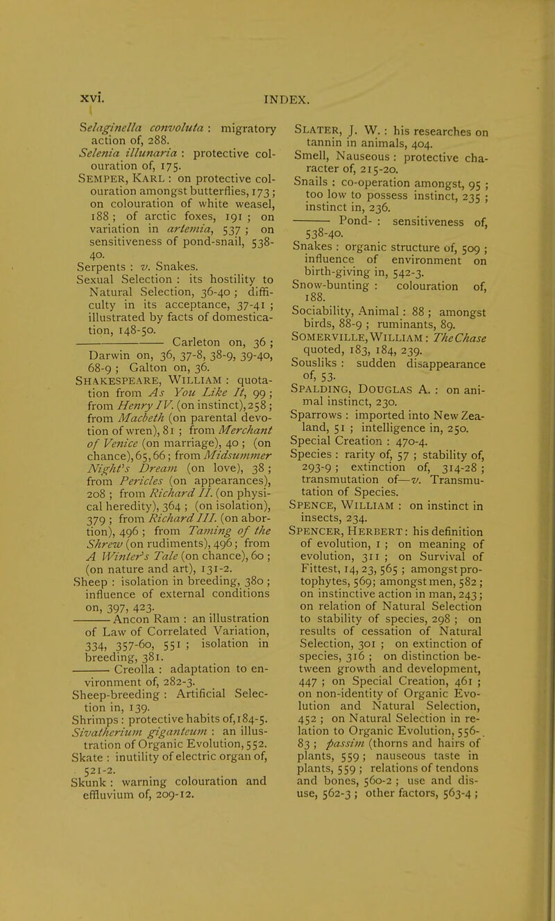 Selaginella convoluta : migratory action of, 288. Selenia illunaria : protective col- ouration of, 175. Semper, Karl : on protective col- ouration amongst butterflies, 173 ; on colouration of white weasel, 188 ; of arctic foxes, 191 ; on variation in ariemia, 537 ; on sensitiveness of pond-snail, 538- 40. Serpents : v. Snakes. Sexual Selection : its hostility to Natural Selection, 36-40 ; diffi- culty in its acceptance, 37-41 ; illustrated by facts of domestica- tion, 148-50. Carleton on, 36 ; Darwin on, 36, 37-8, 38-9, 39-40, 68-9 ; Galton on, 36. Shakespeare, William : quota- tion from As You Like It, 99 ; from Henry IV. (on instinct),258 ; from Macbeth (on parental devo- tion of wren), 81 ; from Merchatit of Venice (on marriage), 40 ; (on chance), 65,66; from Midsummer Night's Dream (on love), 38; from Pericles (on appearances), 208 ; from Richard II (on physi- cal heredity), 364 ; (on isolation), 379 ; from Richard III (on abor- tion), 496 ; from Taming of the Shrew (on rudiments), 496; from A Winter's Tale (on chance), 60 ; (on nature and art), 131-2. Sheep : isolation in breeding, 380 ; influence of external conditions on, 397, 423- Ancon Ram : an illustration of Law of Correlated Variation, 334, 357-6o, 551 ; isolation in breeding, 381. Creolla : adaptation to en- vironment of, 282-3. Sheep-breeding : Artificial Selec- tion in, 139. Shrimps : protective habits 0^184-5. Sivatherium giganteum : an illus- tration of Organic Evolution, 552. Skate : inutility of electric organ of, 521-2. Skunk : warning colouration and effluvium of, 209-12. Slater, J. W.: his researches on tannin in animals, 404. Smell, Nauseous : protective cha- racter of, 215-20. Snails : co-operation amongst, 95 ; too low to possess instinct, 235 ; instinct in, 236. Pond- : sensitiveness of, 538-40. Snakes : organic structure of, 509 ; influence of environment on birth-giving in, 542-3. Snow-bunting : colouration of, 188. Sociability, Animal: 88 ; amongst birds, 88-9 ; ruminants, 89. Somerville,William: TheChase quoted, 183, 184, 239. Sousliks : sudden disappearance of, 53- Spalding, Douglas A. : on ani- mal instinct, 230. Sparrows : imported into New Zea- land, 51 ; intelligence in, 250. Special Creation : 470-4. Species : rarity of, 57 ; stability of, 293-9 5 extinction of, 314-28 ; transmutation of—v. Transmu- tation of Species. Spence, William : on instinct in insects, 234. Spencer, Herbert: his definition of evolution, 1 ; on meaning of evolution, 311 ; on Survival of Fittest, 14,23, 565 ; amongst pro- tophytes, 569; amongst men, 582 ; on instinctive action in man, 243; on relation of Natural Selection to stability of species, 298 ; on results of cessation of Natural Selection, 301 ; on extinction of species, 316 ; on distinction be- tween growth and development, 447 ; on Special Creation, 461 ; on non-identity of Organic Evo- lution and Natural Selection, 452 ; on Natural Selection in re- lation to Organic Evolution, 556-. 83 ; passim (thorns and hairs of plants, 559; nauseous taste in plants, 559 ; relations of tendons and bones, 560-2 ; use and dis- use, 562-3 ; other factors, 563-4 ;