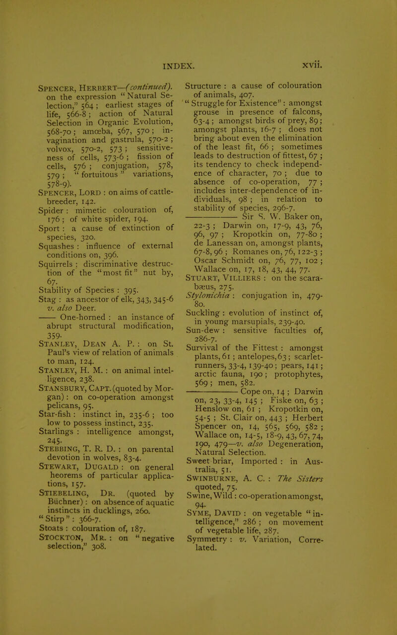 Spencer, HerbertWcontinued). on the expression  Natural Se- lection, 564 ; earliest stages of life, 566-8 i action of Natural Selection in Organic Evolution, 568-70; amceba, 567, 570; in- vagination and gastrula, 570-2 ; volvox, 570-2, 573; sensitive- ness of cells, 573-6 ; fission of cells, 576 ; conjugation, 578, 579 ;  fortuitous  variations, 578-9)- Spencer, Lord : on aims of cattle- breeder, 142. Spider : mimetic colouration of, 176; of white spider, 194. Sport : a cause of extinction of species, 320. Squashes : influence of external conditions on, 396. Squirrels : discriminative destruc- tion of the most fit nut by, 67. Stability of Species : 395. Stag : as ancestor of elk, 343, 345-6 v. also Deer. One-horned : an instance of abrupt structural modification, 359- Stanley, Dean A. P. : on St. Paul's view of relation of animals to man, 124. Stanley, H. M. : on animal intel- ligence, 238. Stansbury, Capt. (quoted by Mor- gan) : on co-operation amongst pelicans, 95. Star-fish : instinct in, 235-6 ; too low to possess instinct, 235. Starlings : intelligence amongst, 245. Stebbing, T. R. D. : on parental devotion in wolves, 83-4. Stewart, Dugald : on general heorems of particular applica- tions, 157. Stiebeling, Dr. (quoted by Biichner): on absence of aquatic instincts in ducklings, 260. Stirp : 366-7. Stoats : colouration of, 187. Stockton, Mr. : on  negative selection, 308. Structure : a cause of colouration of animals, 407.  Struggle for Existence : amongst grouse in presence of falcons, 63-4 ; amongst birds of prey, 89; amongst plants, 16-7 ; does not bring about even the elimination of the least fit, 66 ; sometimes leads to destruction of fittest, 67 ; its tendency to check independ- ence of character, 70 ; due to absence of co-operation, 77 ; includes inter-dependence of in- dividuals, 98 ; in relation to stability of species, 296-7. Sir S. W. Baker on, 22-3 ; Darwin on, 17-9, 43, 76, 96, 97 ; Kropotkin on, 77-80 ; de Lanessan on, amongst plants, 67-8,96 ; Romanes on, 76, 122-3 > Oscar Schmidt on, 76, 77, 102 ; Wallace on, 17, 18, 43, 44, 77. Stuart, Villiers : on the scara- bfeus, 275. Stylonichia : conjugation in, 479- 80. Suckling : evolution of instinct of, in young marsupials, 239-40. Sun-dew : sensitive faculties of, 286-7. Survival of the Fittest : amongst plants, 61 ; antelopes, 63 ; scarlet- runners, 33-4, 139-40 ; pears, 141 ; arctic fauna, 190; protophytes, 569 ; men, 582. Cope on, 14 ; Darwin on, 23, 33-4, 145 ; Fiske on, 63 ; Henslow on, 61 ; Kropotkin on, 54-5 ; St. Clair on, 443 ; Herbert Spencer on, 14, 565, 569, 582 ; Wallace on, 14-5, 18-9, 43, 67, 74, 190, 479—v. also Degeneration, Natural Selection. Sweet briar, Imported : in Aus- tralia, 51. Swinburne, A. C. : The Sisters quoted, 75. S wine, Wild : co-operation amongst, 94- Syme, David : on vegetable  in- telligence, 286 ; on movement of vegetable life, 287. Symmetry : v. Variation, Corre- lated.