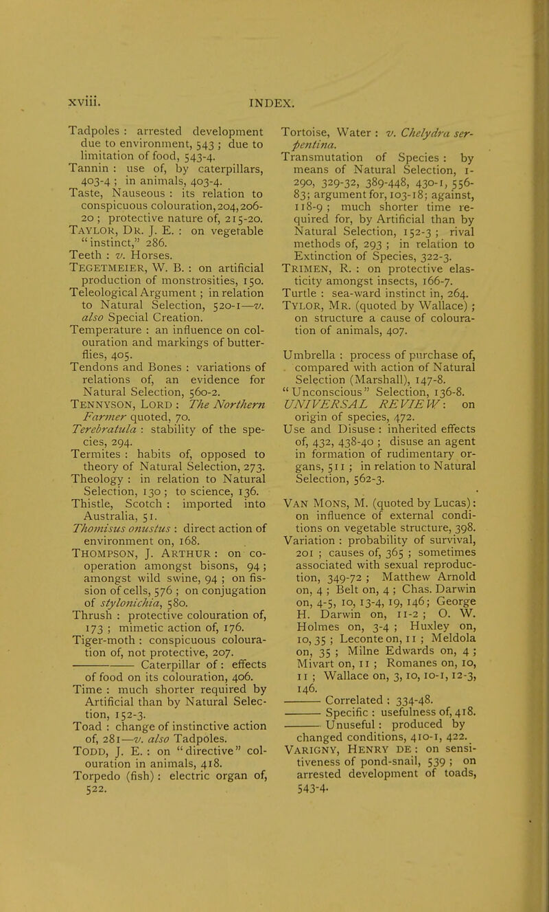 Tadpoles : arrested development due to environment, 543 ; due to limitation of food, 543-4. Tannin : use of, by caterpillars, 403-4 ; in animals, 403-4. Taste, Nauseous : its relation to conspicuous colouration, 204,206- 20 ; protective nature of, 215-20. Taylor, Dr. J. E. : on vegetable instinct, 286. Teeth : v. Horses. Tegetmeier, W. B. : on artificial production of monstrosities, 150. Teleological Argument; in relation to Natural Selection, 520-1—v. also Special Creation. Temperature : an influence on col- ouration and markings of butter- flies, 405. Tendons and Bones : variations of relations of, an evidence for Natural Selection, 560-2. Tennyson, Lord : The Northern Farmer quoted, 70. Terebratula : stability of the spe- cies, 294. Termites : habits of, opposed to theory of Natural Selection, 273. Theology : in relation to Natural Selection, 130; to science, 136. Thistle, Scotch : imported into Australia, 51. Thomzsus onustus : direct action of environment on, 168. Thompson, J. Arthur : on co- operation amongst bisons, 94 ; amongst wild swine, 94 ; on fis- sion of cells, 576 ; on conjugation of stylonichia, 580. Thrush : protective colouration of, 173 ; mimetic action of, 176. Tiger-moth : conspicuous coloura- tion of, not protective, 207. Caterpillar of: effects of food on its colouration, 406. Time : much shorter required by Artificial than by Natural Selec- tion, 152-3. Toad : change of instinctive action of, 281—v. also Tadpoles. Todd, J. E. : on directive col- ouration in animals, 418. Torpedo (fish): electric organ of, 522. Tortoise, Water : v. Chelydra ser- pentina. Transmutation of Species : by means of Natural Selection, 1- 290, 329-32, 389-448, 430-1, 556- 83; argument for, 103-18; against, 118-9; much shorter time re- quired for, by Artificial than by Natural Selection, 152-3 ; rival methods of, 293 ; in relation to Extinction of Species, 322-3. Trimen, R. : on protective elas- ticity amongst insects, 166-7. Turtle : sea-ward instinct in, 264. Tylor, Mr. (quoted by Wallace) ; on structure a cause of coloura- tion of animals, 407. Umbrella : process of purchase of, . compared with action of Natural Selection (Marshall), 147-8. Unconscious Selection, 136-8. UNIVERSAL REVIEW: on origin of species, 472. Use and Disuse : inherited effects of, 432, 438-40 ; disuse an agent in formation of rudimentary or- gans, 511 ; in relation to Natural Selection, 562-3. Van Mons, M. (quoted by Lucas): on influence of external condi- tions on vegetable structure, 398. Variation : probability of survival, 201 ; causes of, 365 ; sometimes associated with sexual reproduc- tion, 349-72 ; Matthew Arnold on, 4 ; Belt on, 4 ; Chas. Darwin on, 4-5, 10, 13-4, 19, 146; George H. Darwin on, 11-2 ; O. W. Holmes on, 3-4 ; Huxley on, 10,35; Leconte on, 11 ; Meldola on, 35 ; Milne Edwards on, 4 ; Mivarton, 11; Romanes on, io, 11; Wallace on, 3,10,10-1,12-3, 146. Correlated : 334-48. Specific : usefulness of, 418. Unuseful : produced by changed conditions, 410-1, 422. Varigny, Henry de : on sensi- tiveness of pond-snail, 539 ; on arrested development of toads, 543-4-