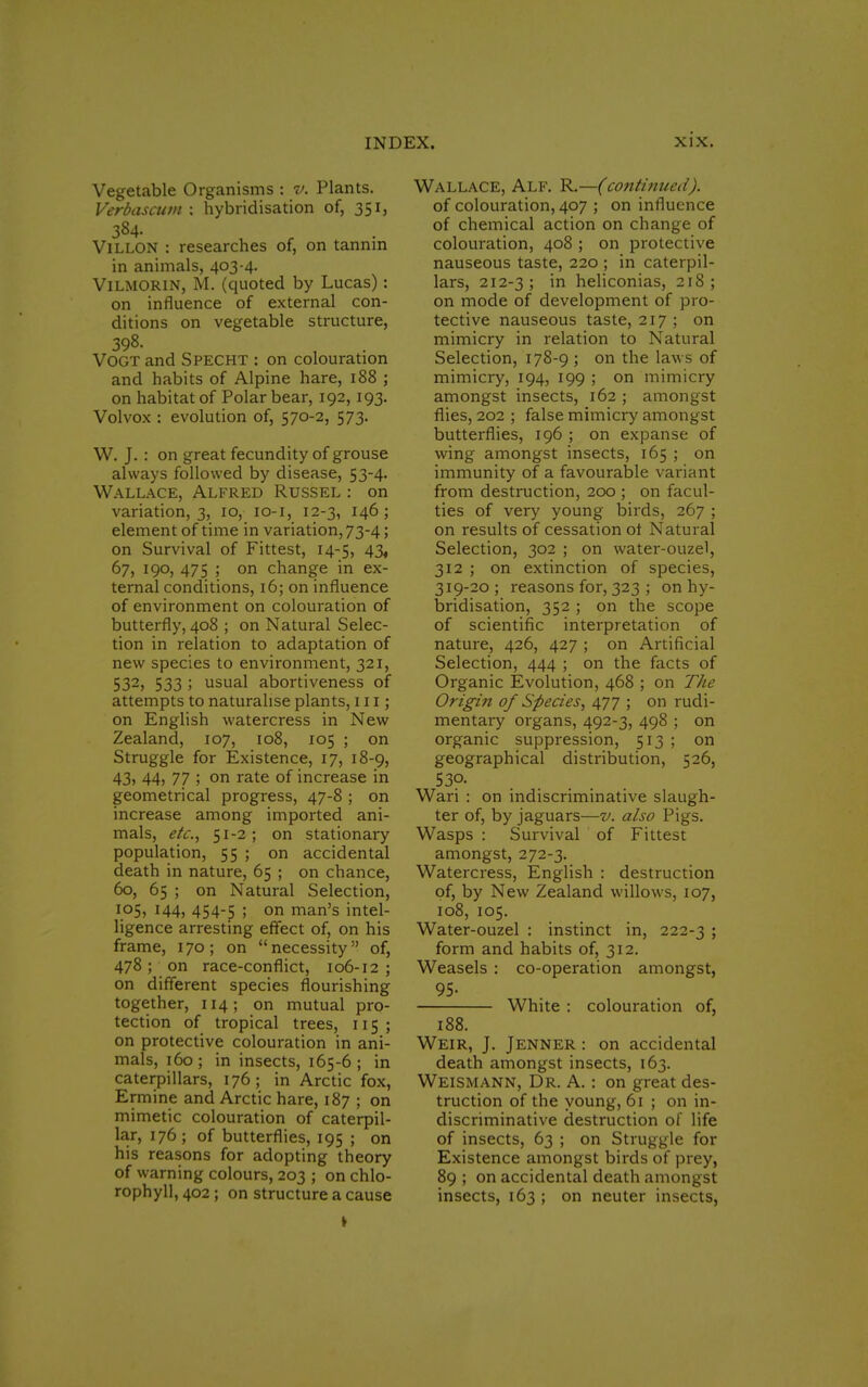 Vegetable Organisms : v. Plants. Verbasctwi : hybridisation of, 351, 384. t Villon : researches of, on tannin in animals, 403-4. Vilmorin, M. (quoted by Lucas): on influence of external con- ditions on vegetable structure, 398. VOGT and SPECHT : on colouration and habits of Alpine hare, 188 ; on habitat of Polar bear, 192,193. Vol vox : evolution of, 570-2, 573. W. J. : on great fecundity of grouse always followed by disease, 53-4. Wallace, Alfred Russel : on variation, 3, 10, 10-1, 12-3, 146; element of time in variation, 73-4; on Survival of Fittest, 14-5, 43, 67, 190, 475 ; on change in ex- ternal conditions, 16; on influence of environment on colouration of butterfly, 408 ; on Natural Selec- tion in relation to adaptation of new species to environment, 321, S32> 533 ; usual abortiveness of attempts to naturalise plants, 111; on English watercress in New Zealand, 107, 108, 105 ; on Struggle for Existence, 17, 18-9, 43, 44, 77 ; on rate of increase in geometrical progress, 47-8 ; on increase among imported ani- mals, etc., 51-2 ; on stationary population, 55 ; on accidental death in nature, 65 ; on chance, 60, 65 ; on Natural Selection, 105, 144, 454-5 ; on man's intel- ligence arresting effect of, on his frame, 170; on necessity of, 478; on race-conflict, 106-12 ; on different species flourishing together, 114; on mutual pro- tection of tropical trees, 115 ; on protective colouration in ani- mals, 160 ; in insects, 165-6 ; in caterpillars, 176; in Arctic fox, Ermine and Arctic hare, 187 ; on mimetic colouration of caterpil- lar, 176; of butterflies, 195 ; on his reasons for adopting theory of warning colours, 203 ; on chlo- rophyll, 402 ; on structure a cause Wallace, Alf. R.—(continued). of colouration, 407 ; on influence of chemical action on change of colouration, 408 ; on protective nauseous taste, 220 ; in caterpil- lars, 212-3; m heliconias, 218; on mode of development of pro- tective nauseous taste, 217 ; on mimicry in relation to Natural Selection, 178-9 ; on the laws of mimicry, 194, 199 ; on mimicry amongst insects, 162 ; amongst flies, 202 ; false mimicry amongst butterflies, 196 ; on expanse of wing amongst insects, 165 ; on immunity of a favourable variant from destruction, 200 ; on facul- ties of very young birds, 267 ; on results of cessation ot Natural Selection, 302 ; on water-ouzel, 312 ; on extinction of species, 319-20 ; reasons for, 323 ; on hy- bridisation, 352 ; on the scope of scientific interpretation of nature, 426, 427 ; on Artificial Selection, 444 ; on the facts of Organic Evolution, 468 ; on The Origin of Species, 477 ; on rudi- mentary organs, 492-3, 498 ; on organic suppression, 513 ; on geographical distribution, 526, 53°. Wari : on indiscriminative slaugh- ter of, by jaguars—v. also Pigs. Wasps : Survival of Fittest amongst, 272-3. Watercress, English : destruction of, by New Zealand willows, 107, 108, 105. Water-ouzel : instinct in, 222-3 ; form and habits of, 312. Weasels : co-operation amongst, 95- White : colouration of, 188. Weir, J. Jenner : on accidental death amongst insects, 163. Weismann, Dr. A. : on great des- truction of the young, 61 ; on in- discriminative destruction of life of insects, 63 ; on Struggle for Existence amongst birds of prey, 89 ; on accidental death amongst insects, 163 ; on neuter insects,