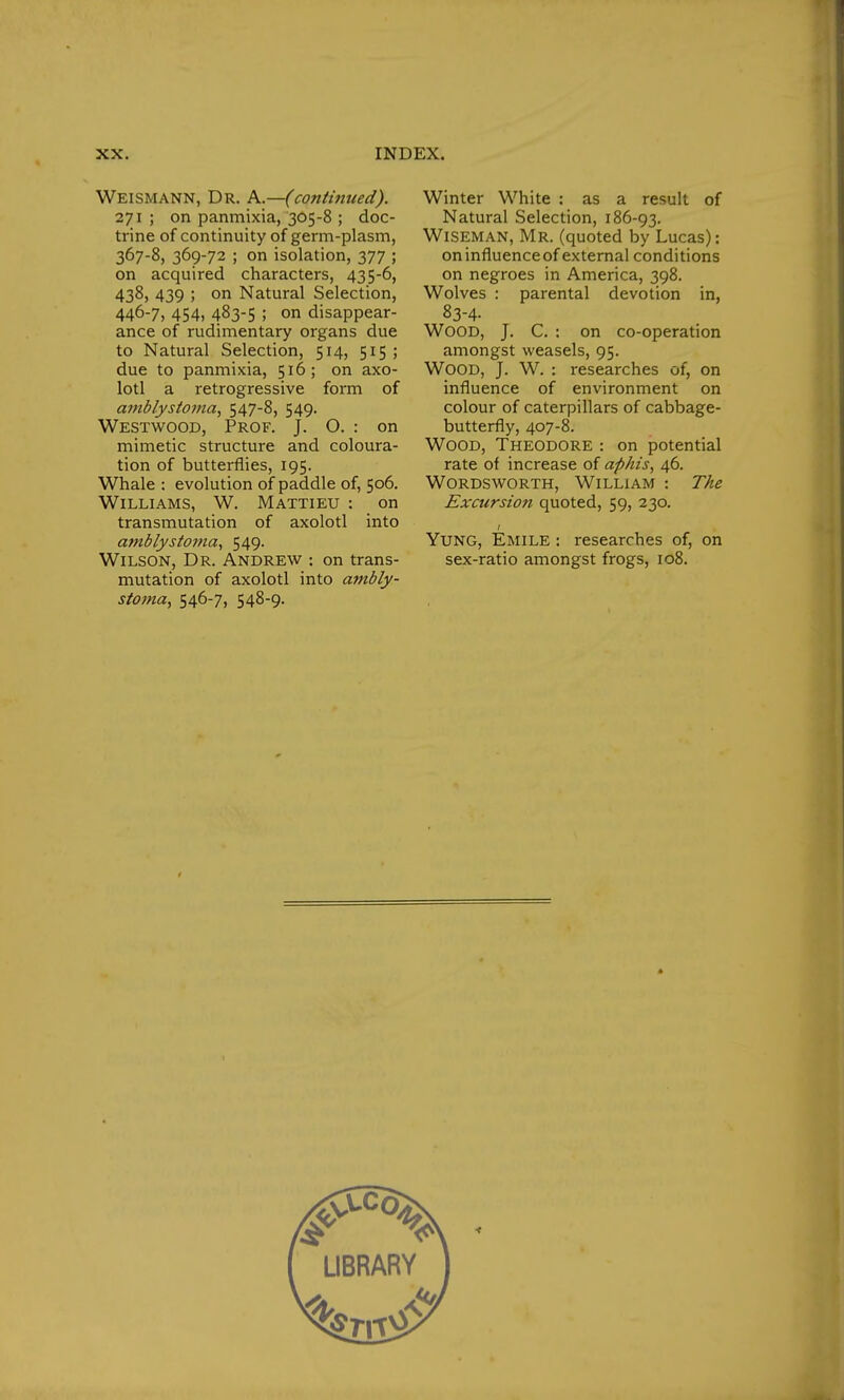 Weismann, Dr. A.—(continued). 271 ; on panmixia, 305-8 ; doc- trine of continuity of germ-plasm, 367-8, 369-72 ; on isolation, 377 ; on acquired characters, 435-6, 438> 439 ; on Natural Selection, 446-7, 454, 483-5 ; on disappear- ance of rudimentary organs due to Natural Selection, 514, 515 ; due to panmixia, 516; on axo- lotl a retrogressive form of amblystoma, 547-8, 549. Westwood, Prof. J. O. : on mimetic structure and coloura- tion of butterflies, 195. Whale : evolution of paddle of, 506. Williams, W. Mattieu : on transmutation of axolotl into amblystoma, 549. Wilson, Dr. Andrew : on trans- mutation of axolotl into ambly- stoma, 546-7, 548-9. Winter White : as a result of Natural Selection, 186-93. Wiseman, Mr. (quoted by Lucas): on influence of external conditions on negroes in America, 398. Wolves : parental devotion in, 83-4. Wood, J. C. : on co-operation amongst weasels, 95. Wood, J. W. : researches of, on influence of environment on colour of caterpillars of cabbage- butterfly, 407-8. Wood, Theodore : on potential rate of increase of aphis, 46. Wordsworth, William : The Excursion quoted, 59, 230. Yung, Emile : researches of, on sex-ratio amongst frogs, 108.