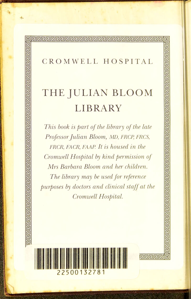 4- CROMWELL HOSPITAL THE JULIAN BLOOM LIBRARY This book is part of the library of the late Professor Julian Bloom, AID, FRCP, FRCS, FRCR, FACR, FAAP. It is housed in the Cromtuell Hospital by kind pennission of Mrs Barbara Blooyn and her children. The library may be used for reference pu rposes by doctors and clinical staff at the Cromiuell Hospital. [§] 2250 1327