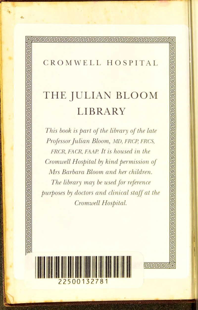 4- m CROMWELL HOSPITAL THE JULIAN BLOOM LIBRARY This book is part of the library of the late Professor Julian Bloom, AID, FRCP, FRCS, FRCR, FACR, FAAF’. It is housed in the Cromwell Hospital by kind permission of Mrs Barbara Bloom and her children. The library may be used for reference purposes by doctors and clinical staff at the Cromwell Hospital. 2250 1327