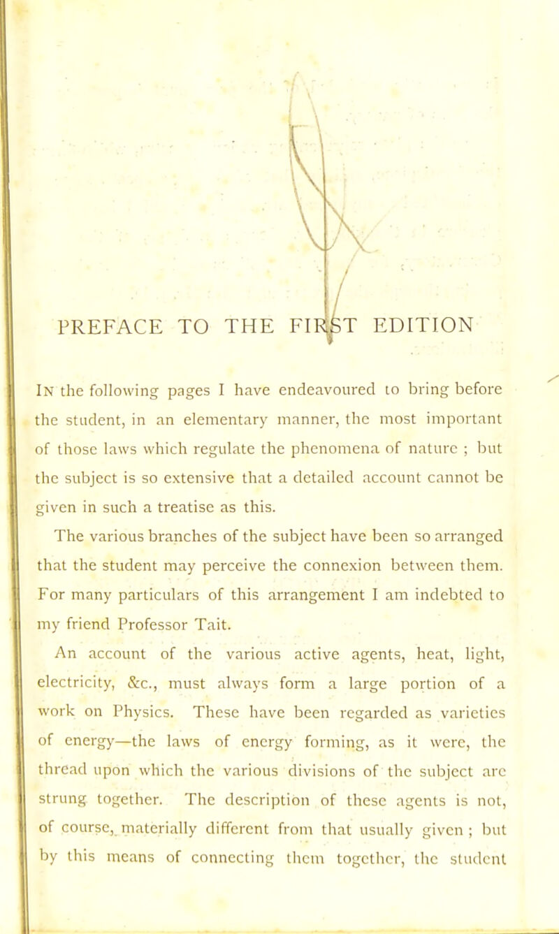 PREFACE TO THE FIP^T EDITION In the following pages I have endeavoured to bring before the student, in an elementary manner, the most important of those laws which regulate the phenomena of nature ; but the subject is so extensive that a detailed account cannot be given in such a treatise as this. The various branches of the subject have been so arranged that the student may perceive the connexion between them. For many particulars of this arrangement I am indebted to my friend Professor Tail. An account of the various active agents, heat, light, electricity, &c., must always form a large portion of a work on Physics. These have been regarded as varieties of energy—the laws of energy forming, as it were, the thread upon which the various divisions of the subject arc strung together. The description of these agents is not, of course, materially different from that usually given; but by this means of connecting them together, the student