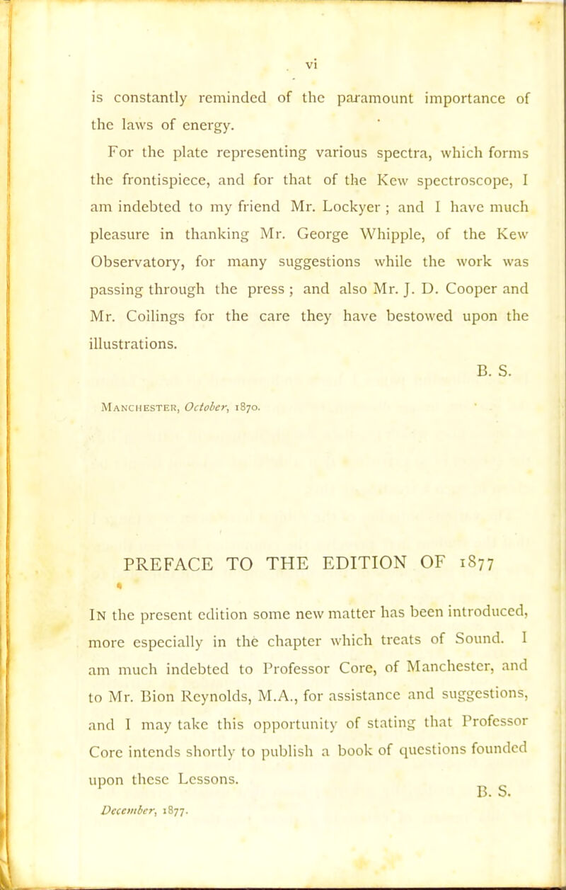 is constantly reminded of the paramount importance of the laws of energy. For the plate representing various spectra, which forms the frontispiece, and for that of the Kew spectroscope, 1 am indebted to my friend Mr. Lockyer ; and I have much pleasure in thanking Mr. George Whipple, of the Kew Observatory, for many suggestions while the work was passing through the press ; and also Mr. J. D. Cooper and Mr. Coilings for the care they have bestowed upon the illustrations. B. S. Man'Cmester, October, 1870. PREFACE TO THE EDITION OF 1877 % In the present edition some new matter has been introduced, more especially in the chapter which treats of Sound. I am much indebted to Professor Core, of Manchester, and to Mr. Bion Reynolds, M.A., for assistance and suggestions, and I may take this opportunity of stating that Professor Core intends shortly to publish a book of cpiestions founded upon these Lessons. December, 1877. B. S.