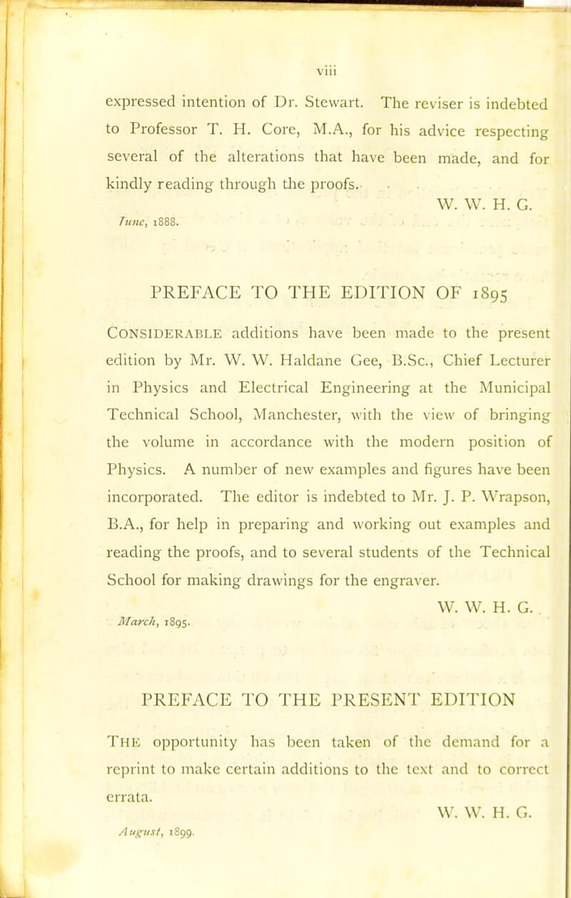 expressed intention of Dr. Stewart. The reviser is indebted to Professor T. H. Core, M.A., for his advice respecting several of the alterations that have been made, and for kindly reading through tlie proofs. W. W. H. G. T^inc, 1888. PREFACE TO THE EDITION OF 1895 Considerable additions have been made to the present edition by Mr. W. W. Haldane Gee, B.Sc., Chief Lecturer in Physics and Electrical Engineering at the Municipal Technical School, Manchester, with the view of bringing the volume in accordance with the modern position of Physics. A number of new examples and figures have been incorporated. The editor is indebted to Mr. J. P. Wrapson, B.A., for help in preparing and working out examples and reading the proofs, and to several students of the Technical School for making drawings for the engraver. W. W. H. G. Marchy 1895. PREFACE TO THE PRESENT EDITION The opportunity has been taken of the demand for a reprint to make certain additions to the text and to correct errata. W. W. H. G. 1899.