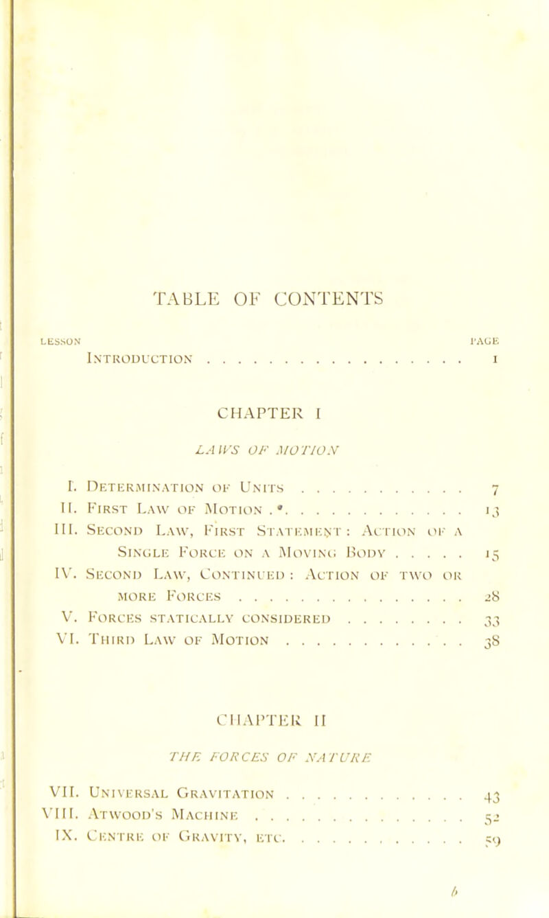 TABLE OF CONTENTS LliSSON I'AUE Introduction i CHAPTER I LAirS OF MOTION I. nETliRMINATION OU UNITS 7 II. First L.wv of Motion .• 13 III. Second L.wv, i-'iRST St.\temi;nt : At rioN oi' a SiNCLE Force on a Movino Body 15 I\L Second Law, Continued : Action of two or MORE F'orcf.s jS V. Forces statically considered 37, VL Third Law of Motion 38 CHAPTER II THE FORCES OF NATURE VII. Universal Gravitation 43 \’HL .Atwood's Machine 3^ IX. Centre of Gravitv, etc 19 l>