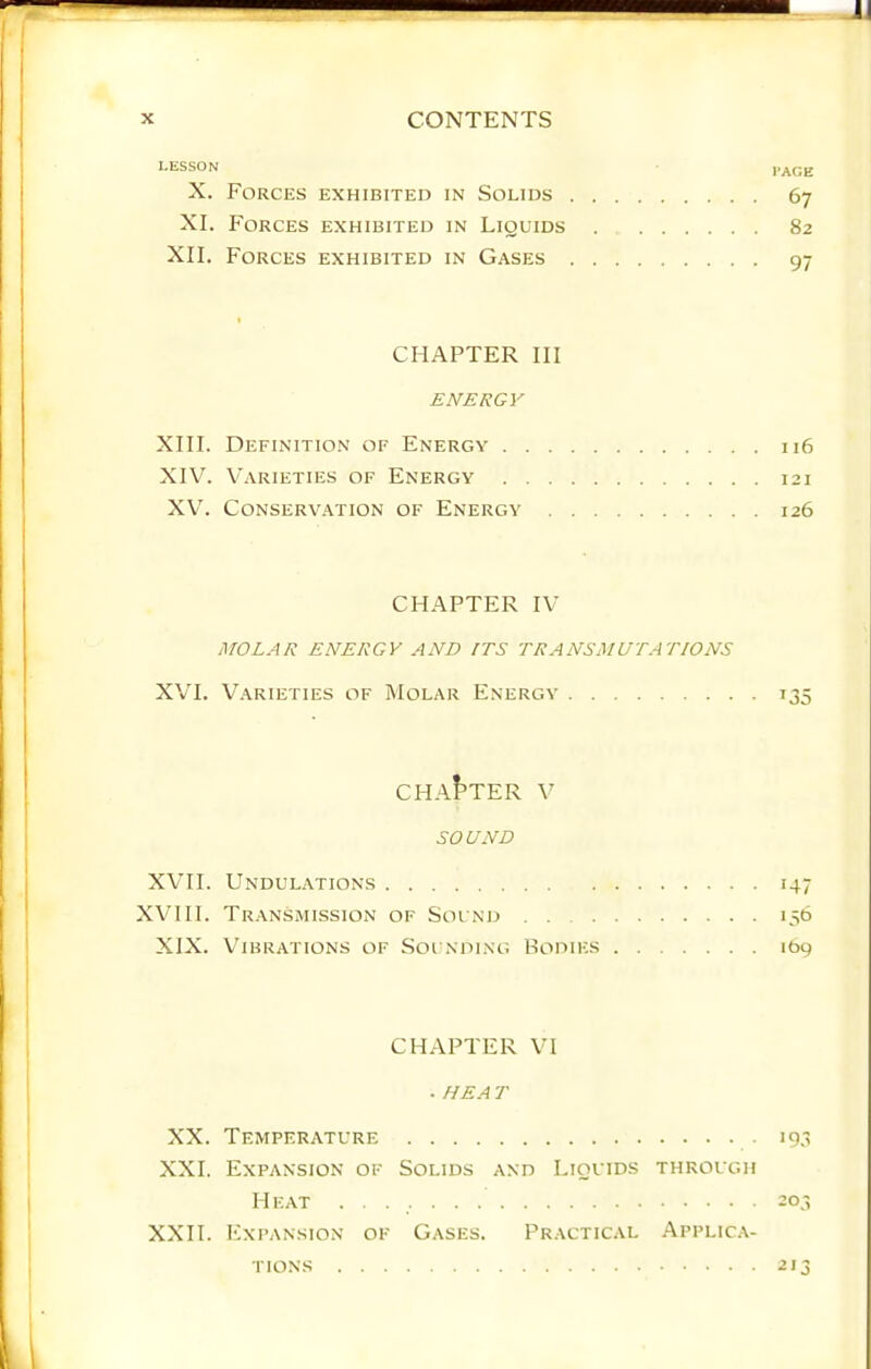 LESSON I’AGE X. Forces exhibited in Solids 67 XI. Forces exhibited in Liquids 82 XII. Forces exhibited in Gases 97 CHAPTER III ENERGY XIII. Definition of Energy 116 XIVL Varieties of Energy 121 XVL CONSERV.ATION OF ENERGY 126 CHAPTER IV MOLAR ENERGY AND ITS TRANSMUTATIONS XVI. Varieties of Molar Energy 135 CHA^TER V SOUND XVII. Undulations 147 XVHI. Transmission of Sound 136 XIX. V^ibrations of Sounding Hodies 169 CHAPTER VI . HEA T XX. Temperature 19.3 XXI. Expansion of Solids and Liquids through Heat ■ • 203 XXII. Expansion of Gases. Practical Applica-