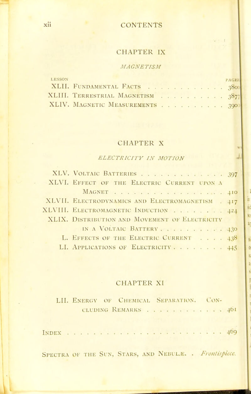 LESSON XLII. XLIII. XLIV. XLV. XLVI. XLVIl. XLVI 11. XLIX. L. LI. I CHAPTER IX MAGNETISM Fundamuntal Facts . . . Terrestrial Magnetism . Magnetic Measurements . CHAPTER X ELECTRICITY IN MOTION i’AGE) 380 387 3905 Voltaic Batteries 397 Eefect of the Electric Current i fon a Magnet 410 Electrodynamics and Electromagnetis.m . 417 Electromagnetic Induction 424 DlSTRIUI TION AND MOVEMENT OF ElecTKICITV IN A X'oLTAic Battery 430 Effects of the Electric Current .... 438 Applications of Electricity 445 CHAPTER XI LII. Energy of Chemical Separation. Con- cluding Remarks 401 Index W Spectra of the Sun, Stars, and Nehul.e. . Frontispiece.