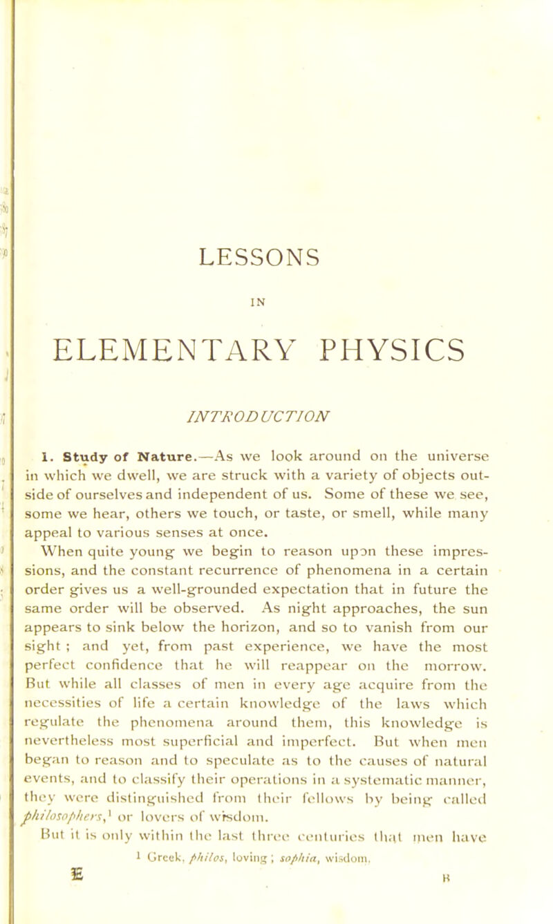 LESSONS IN ELEMENTARY PHYSICS INTRODUCTION 1. Study of Nature.—As we look around on the universe in which we dwell, we are struck with a variety of objects out- side of ourselves and independent of us. Some of these we see, some we hear, others we touch, or taste, or smell, while many appeal to various senses at once. When quite young' we begin to reason upon these impres- sions, and the constant recurrence of phenomena in a certain order gives us a well-grounded expectation that in future the same order will be observed. As night approaches, the sun appears to sink below the horizon, and so to vanish from our sight ; and yet, from past experience, we have the most perfect confidence that he will reappear on the morrow. But while all classes of men in every age acquire from the necessities of life a certain knowledge of the laws which regulate the phenomena around them, this knowledge is nevertheless most superficial and imperfect. But when men began to reason and to speculate .as to the causes of natural events, and to classify their operations in a systematic manner, they were distinguished from their fellows by being called J>Ju/oso/</iersI or lovers of w’rsdoni. But it is only within the last thri’e centuries th.at ijicn have I Greek, philos, loving ; sophia, wisdom. E B